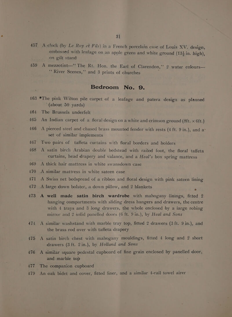 474 475 476 477 479 A embossed with leafage on an apple green and white ground ({34in. high), on gilt stand mezzotint—‘‘ The Rt. Hon. the Earl of Clarendon,’’ 2 water colours— ”) ‘“‘ River Scenes,’’ and 3 prints of churches Bedroom No. 9. A pierced steel and chased brass mounted fender with rests (4 ft. 9 in.), and a° set of similar implements A A A > + > A A satin birch Arabian double bedstead with railed foot, the floral taffeta curtains, head drapery and valance, and a Heal’s box spring mattress thick hair mattress in white swansdown case similar mattress in white sateen case Swiss net bedspread of a ribbon and floral design with pink sateen lining large down bolster, a down pillow, and 2 blankets “ well made satin birch wardrobe with mahogany linings, fitted 2. hanging compartments with sliding dress hangers and drawers, the centre with 4 trays and 3 long drawers, the whole enclosed by a iarge robing mirror and 2 solid panelled doors (6 ft. 9 in.), by Heal and Sons similar’ washstand with marble tray top, fitted 2 drawers (3 ft. 9in.), and the brass rod over with taffeta drapery satin birch chest with mahogany mouldings, fitted 4 long and 2 short drawers (3 ft. 2in.), by Holland and Sons similar square pedestal cupboard of fine grain enclosed by panelled door, and. marble top