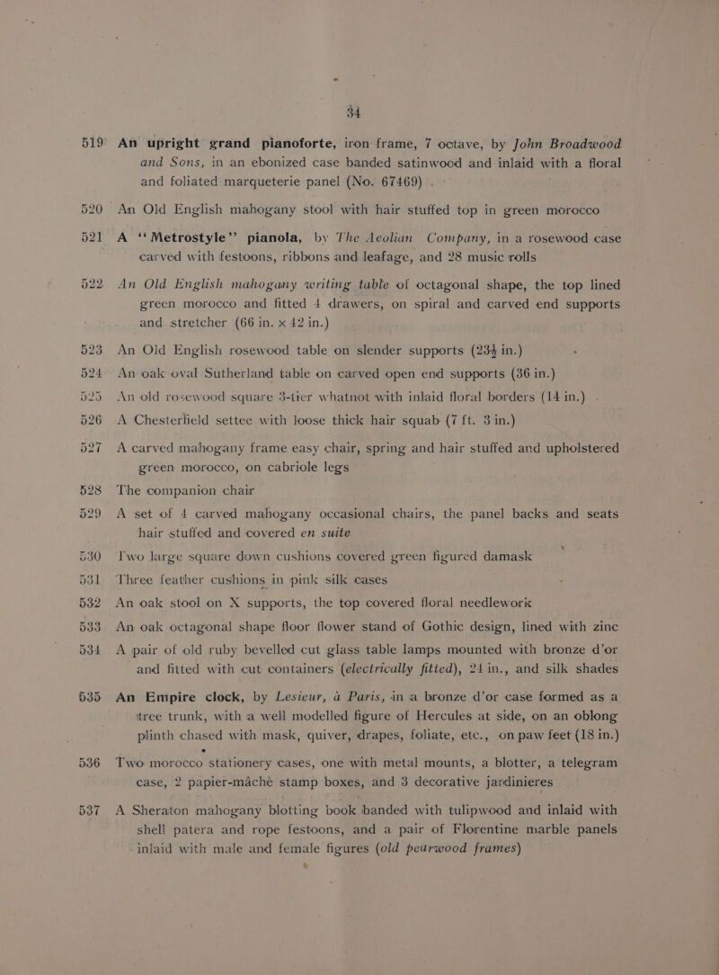 An upright grand pianoforte, iron frame, 7 octave, by John Broadwood and Sons, in an ebonized case banded satinwood and inlaid with a floral and foliated marqueterie panel (No. 67469) A ‘‘Metrostyle”’’ pianola, by The Aeolian Company, in a rosewood case carved with festoons, ribbons and leafage, and 28 music rolls An Old English mahogany writing table of octagonal shape, the top lined green morocco and fitted 4 drawers, on spiral and carved end supports and stretcher (66 in. x 42 in.) An Old English rosewood table on slender supports (234 in.) An oak oval Sutherland table on carved open end supports (36 in.) An old rosewood square 3-tter whatnot with inlaid floral borders (14 in.) A Chesterfield settee with loose thick hair squab (7 ft. 3 in.) A carved mahogany frame easy chair, spring and hair stuffed and upholstered green morocco, on cabriole legs The companion chair A set of 4 carved mahogany occasional chairs, the panel backs and seats hair stuffed and covered en suite Iwo large square down cushions covered green figured damask Three feather cushions in pink silk cases An oak stool on X supports, the top covered floral needlework An oak octagonal shape floor flower stand of Gothic design, lined with zinc A pair of old ruby bevelled cut glass table lamps mounted with bronze d’or and fitted with cut containers (electrically fitied), 24in., and silk shades An Empire clock, by Lesieur, a Paris, in a bronze d’or case formed as a itree trunk, with a well modelled figure of Hercules at side, on an oblong plinth chased with mask, quiver, drapes, foliate, etc., on paw feet (18 in.) Two morocco stationery cases, one with metal mounts, a blotter, a telegram case, 2 papier-maché stamp boxes, and 3 decorative jardinieres A Sheraton mahogany blotting book banded with tulipwood and inlaid with shell patera and rope festoons, and a pair of Florentine marble panels inlaid with male and female figures (old peadrwood frames) &amp;