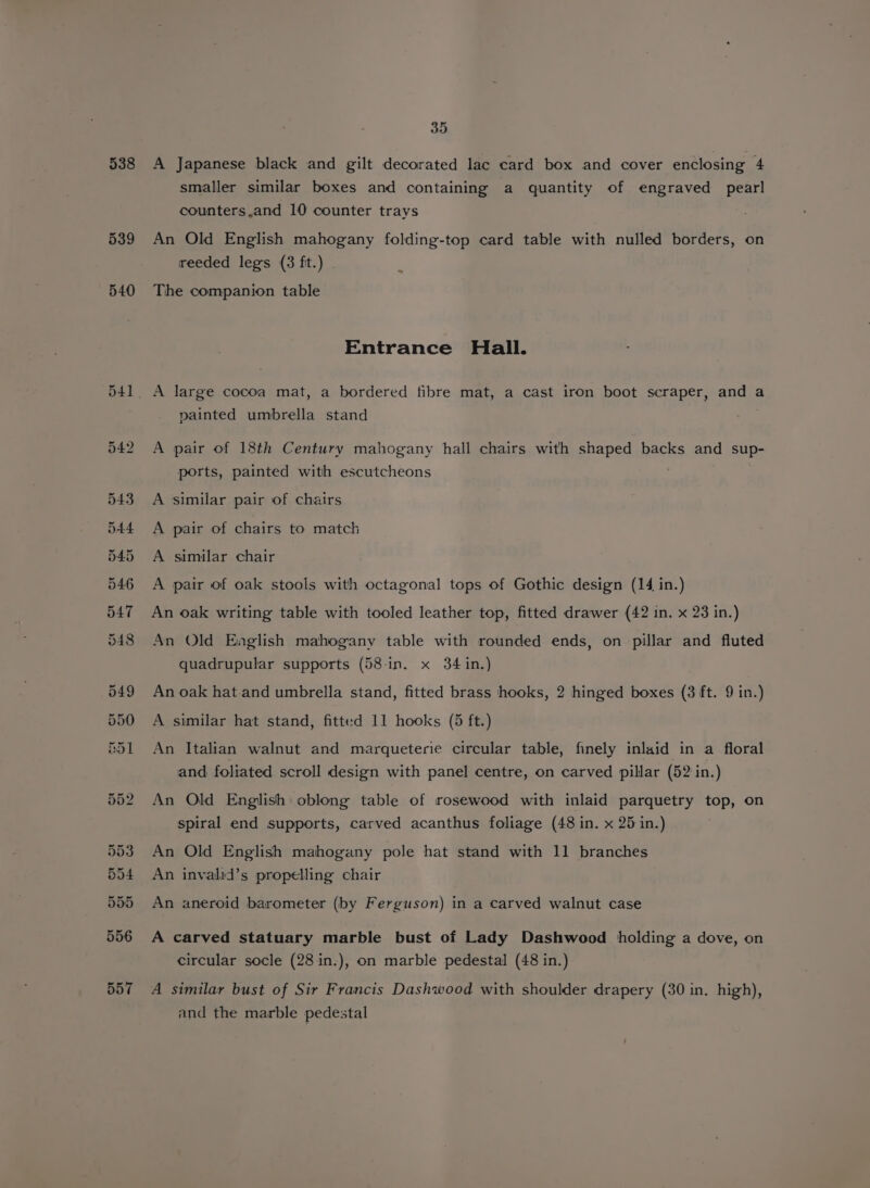 538 A Japanese black and gilt decorated lac card box and cover enclosing 4 smaller similar boxes and containing a quantity of engraved pearl counters.and 10 counter trays An Old English mahogany folding-top card table with nulled borders, on reeded legs (3 ft.) The companion table -~ Entrance Hall. A large cocoa mat, a bordered fibre mat, a cast iron boot scraper, and a painted umbrella stand A pair of 18th Century mahogany hall chairs with shaped backs and sup- ports, painted with escutcheons A similar pair of chairs A pair of chairs to match A similar chair A pair of oak stools with octagonal tops of Gothic design (14 in.) An oak writing table with tooled leather top, fitted drawer (42 in. x 23 in.) An Old Eaglish mahogany table with rounded ends, on pillar and fluted quadrupular supports (58 in. x 34 in.) An oak hat and umbrella stand, fitted brass hooks, 2 hinged boxes (3 ft. 9 in.) A similar hat stand, fitted 11 hooks (5 ft.) An Italian walnut and marqueterie circular table, finely inlaid in a floral and foliated scroll design with panel centre, on carved pillar (52 in.) An Old English oblong table of rosewood with inlaid parquetry top, on spiral end supports, carved acanthus foliage (48 in. x 25 in.) An Old English mahogany pole hat stand with 11 branches An invalid’s propelling chair An aneroid barometer (by Ferguson) in a carved walnut case A carved statuary marble bust of Lady Dashwood holding a dove, on circular socle (28 in.), on marble pedestal (48 in.) A similar bust of Sir Francis Dashwood with shoulder drapery (30 in. high), and the marble pedestal