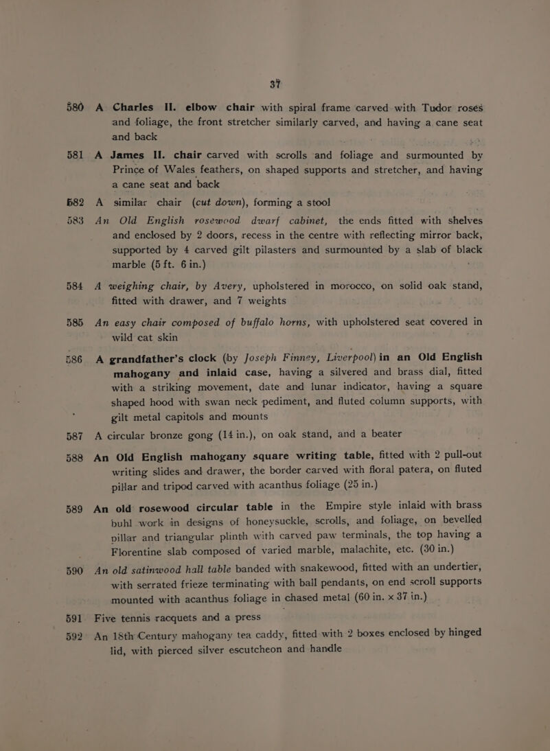 581 b82 583 584 587 588 589 591 592 37 A Charles Il. elbow chair with spiral frame carved. with Tudor rosés and foliage, the front stretcher similarly carved, and having a cane seat and back . A James II. chair carved with scrolls and foliage and surmounted. by Prince of Wales feathers, on shaped supports and stretcher, and having a cane seat and back A similar chair (cut down), forming a stool | An Old English rosewood dwarf cabinet, the ends fitted with shelves and enclosed by 2 doors, recess in the centre with reflecting mirror back, supported by 4 carved gilt pilasters and surmounited by a slab of black marble (5 ft. 6 in.) ‘ A weighing chair, by Avery, upholstered in morocco, on solid oak stand, fitted with drawer, and 7 weights An easy chair composed of buffalo horns, with upholstered seat covered in wild cat skin : A grandfather’s clock (by Joseph Finney, Liverpool)in an Old English mahogany and inlaid case, having a silvered and brass dial, fitted with a striking movement, date and lunar indicator, having a square shaped hood with swan neck pediment, and fluted column supports, with gilt metal capitols and mounts . A circular bronze gong (14 in.), on oak stand, and a beater An Old English mahogany square writing table, fitted with 2 pull-out writing slides and drawer, the border carved with floral patera, on fluted pillar and tripod carved with acanthus foliage (25 in.) An old rosewood circular table in the Empire style inlaid with brass puhl work in designs of honeysuckle, scrolls, and foliage, on bevelled pillar and triangular plinth with carved paw terminals, the top having a Florentine slab composed of varied marble, malachite, etc. (30 in.) An old satinwood hall table banded with snakewood, fitted with an undertier, with serrated frieze terminating with ball pendants, on end scroll supports mounted with acanthus foliage in chased metal (60 in. x 37 in.) Five tennis racquets and a press An 18th Century mahogany tea caddy, fitted with 2 boxes enclosed by hinged lid, with pierced silver escutcheon and handle