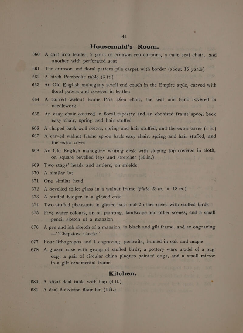 660 661 662 663 664 665 666 667 668 669 670 671 672 673 674 675 676 677 678 681 41 Housemaid’s Room. A cast iron fender, 2 pairs of crimson rep curtains, a cane seat chair, and another with perforated seat The crimson and floral pattern pile carpet with border (about 15 yards) A birch Pembroke table (3 ft.) An Old English mahogany scroll end couch in the Empire style, carved with floral patera and covered in leather A carved walnut frame Prie Dieu chair, the seat and back covéred in needlework An easy chair covered in floral tapestry and.an ebonized fraine spoon back _ easy chair, spring and hair stuffed A shaped back wall settee, spring and hair stuffed, and the extra cover (4 ft.) A carved walnut frame spoon back easy chair, spring and hai: stuffed, and the extra cover - An Old English mahogany writing desk with sloping top covered in cloth, on square bevelled legs and stretcher (30 in.) Two stags’ heads and antlers, on shields A similar ‘ot One similar head A bevelled toilet glass in a walnut frame (plate 23in. x 18 in.) A stuffed badger in a glazed case Two stuffed pheasants in glazed case and 2 other cases with stuffed birds Five water colours, en oil painting, landscape and other scenes, and a small pencil sketch of a mansion A pen and ink sketch of a mansion, in black and gilt frame, and an engraving —“‘Chepstow Castle ”’ Four lithographs and 1 engraving, portraits, framed in oak and maple A glazed case with group of stuffed birds, a pottery ware model of a pug dog, a pair of circular china plaques painted dogs, and a small mirror in a gilt ornamental frame Kitchen. A stout deal table with flap (4 ft.) - A deal 2-division flour bin (4 ft.)