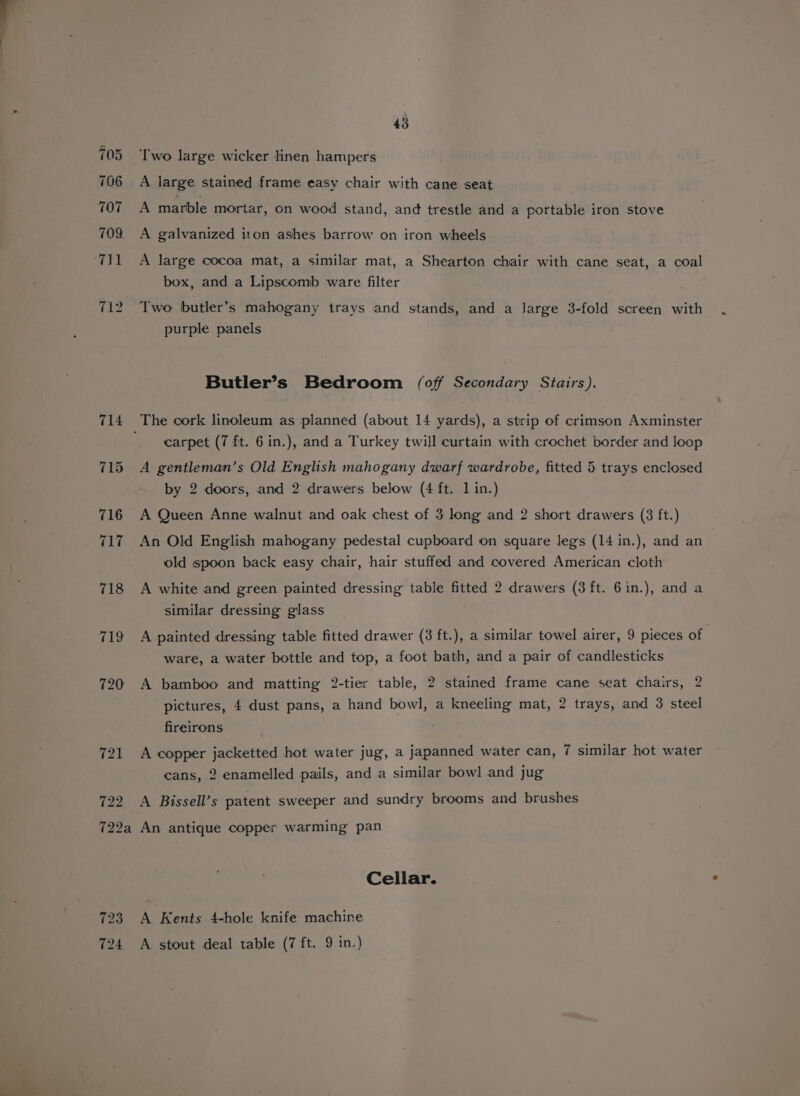 705 706 707 709. 711 712 722 43 Two large wicker linen hampers A large stained frame easy chair with cane seat A marble mortar, on wood stand, and trestle and a portable iron stove A galvanized iton ashes barrow on iron wheels A large cocoa mat, a similar mat, a Shearton chair with cane seat, a coal box, and a Lipscomb ware filter Two butler’s mahogany trays and stands, and a large 3-fold screen with purple panels Butler’s Bedroom (off Secondary Stairs). carpet (7 ft. 6 in.), and a Turkey twill curtain with crochet border and loop A gentleman’s Old English mahogany dwarf wardrobe, fitted 5 trays enclosed by 2 doors, and 2 drawers below (4 ft. 1 in.) A Queen Anne walnut and oak chest of 3 long and 2 short drawers (3 ft.) An Old English mahogany pedestal cupboard on square legs (14 in.), and an old spoon back easy chair, hair stuffed and covered American cloth A white and green painted dressing table fitted 2 drawers (3 ft. 6in.), and a similar dressing glass A painted dressing table fitted drawer (3 ft.), a similar towel airer, 9 pieces of ware, a water bottle and top, a foot bath, and a pair of candlesticks A bamboo and matting 2-tier table, 2 stained frame cane seat chairs, 2 pictures, 4 dust pans, a hand bowl, a kneeling mat, 2 trays, and 3 steel fireirons A copper jacketted hot water jug, a japanned water can, 7 similar hot water cans, 2 enamelled pails, and a similar bow! and jug A Bissell’s patent sweeper and sundry brooms and brushes 123 724 Cellar. A Kents 4-hole knife machine A stout deal table (7 ft. 9 in.)