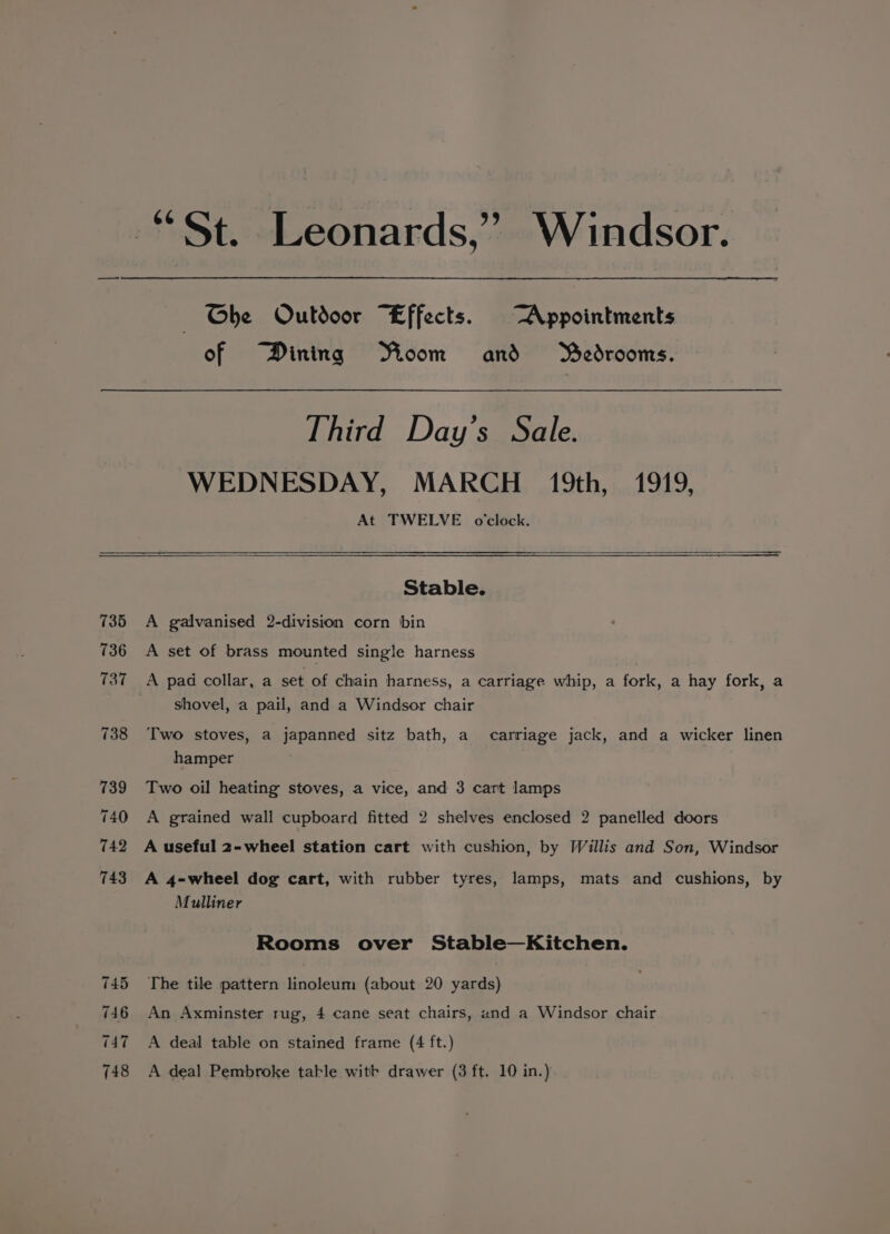 “St. Leonards,” Windsor. Ghe Oulbdoor “Effects. Appointments of Dining Moom and MWedrooms. Third Day’s Sale. WEDNESDAY, MARCH 19th, 1919, At TWELVE oclock. Stable. 735 &lt;A galvanised 2-division corn bin 736 A set of brass mounted single harness 737 A pad collar, a set of chain harness, a carriage whip, a fork, a hay fork, a shovel, a pail, and a Windsor chair 738 Two stoves, a japanned sitz bath, a_ carriage jack, and a wicker linen hamper 739 Two oil heating stoves, a vice, and 3 cart lamps 740 A grained wall cupboard fitted 2 shelves enclosed 2 panelled doors 742 A useful 2-wheel station cart with cushion, by Willis and Son, Windsor 743 A 4=-wheel dog cart, with rubber tyres, lamps, mats and cushions, by Mulliner Rooms over Stable—Kitchen. 745 The tile pattern linoleum (about 20 yards) 746 An Axminster rug, 4 cane seat chairs, and a Windsor chair 747 A deal table on stained frame (4 ft.)