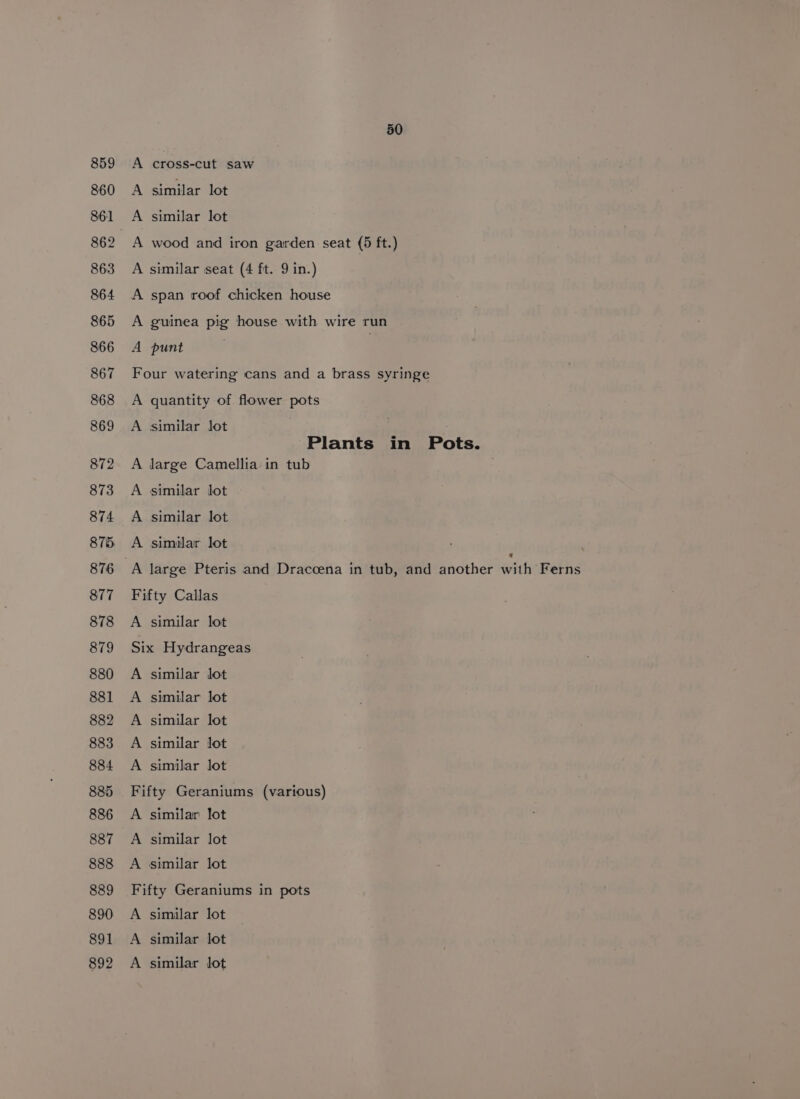 891 892 50 A cross-cut saw A similar lot A similar lot A wood and iron garden seat (5 ft.) A similar seat (4 ft. 9 in.) A span roof chicken house A guinea pig house with wire run A punt : Four watering cans and a brass syringe A quantity of flower pots A similar lot Plants in Pots. A large Camellia in tub A similar lot A similar lot A similar lot Fifty Callas A similar lot Six Hydrangeas similar lot similar lot similar lot similar lot rr Pr Pp similar lot Fifty Geraniums (various) A similar lot A similar lot A similar lot Fifty Geraniums in pots A similar lot A similar lot A similar lot