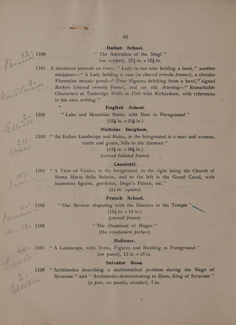 1101 1102 1103 1104 1105 1106 1107 1108 62 Italian School. ‘“ The Adoration of the Magi ”’ (on copper), 214 in. x 154 in. A miniature portrait on ivory, *‘ Lady in red robe holding a book,’’ another miniature—‘‘ A Lady holding a vase (in chased ormolu frames), a circular Florentine mosaic panel—‘‘ Four Pigeons drinking from a bowl,’” signed Barteri (chased ormolu frame}, and an old drawing—‘t Remarkable Characters at Tunbridge Wells in 1748 with Richardson, with references in his own writing ”’ , English School. ‘‘Lake and Mountain Scene, with Deer in Foreground ”’ (154 in. x 234 in.) Nicholas Berghem. ** An Italian Landscape and Ruins, in the foreground is a man and woman, cattle and goats, hills in the distance ’’ (414 in. x 364 in.) (carved foliated frame) Canaletti. ‘“A View of Venice, in the foreground, to the right being the Church of Santa Maria della Salusto, and to the left is the Grand Canal, with numerous figures, gondolas, Doge’s Palace, etc.’’ (441n. square) French School. ‘‘Our Saviour disputing with the Doctors in the Temple Hf ee (154 in. x 13 in.) (carved frame) ‘“The Dismissal of Hagar ’’ (the companion picture) Molinaer. ‘*A Landscape, with Trees, Figures and Building in Foreground ”’ (on panel), 13 in. x 18 in. Salvator Rosa. ‘‘ Archimedes describing a mathematical problem during the Siege of Syracuse ’’ and ‘‘ Archimedes demonstrating to Hero, King of Syracuse ”’ (a pair, on panels, circular), 7 in.