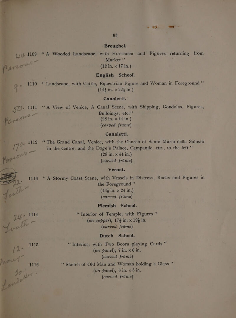 Breughel. 14.0: 1109 ‘‘A Wooded Landscape, with Horsemen and Figures returning from - Market ”’ /? arr oe (12 in. x 17 in.) English School. . 1110 ‘Landscape, with Cattle, Equestrian Figure and Woman in Foreground ”’ q (144 in. x 224 in.) Canaletti. 50° 1111 ‘‘A View of Venice, A Canal Scene, with Shipping, Gondolas, Figures, a“ Buildings, etc.’’ (28 in. x 44 in.) (carved frame) Canaletti. Qe 1112 ‘‘ The Grand Canal, Venice, with the Church of Santa Maria della Salusto /7 in the centre, and the Doge’s Palace, Campanile, etc., to the left ’”’ We, (28 in. x 44 in.) Por (carved frame) An Vernet. Bi. 1113 ‘‘ A Stormy Coast Scene, with Vessels in Distress, Rocks and Figures in the Foreground ”’ We 134 in. x 24 in. =| pet (1331 ) (carved frame) Flemish School. y 1114 ; ‘‘Interior of Temple, with Figures ”’ 1i- (on copper), 174 in. x 194 in. aca ‘ul (carved frame) Dutch School. ‘Interior, with Two Boors playing Cards ”’ (on panel), 7 in. x 6 in. (carved frame) ‘* Sketch of Old Man and Woman holding a Glass ”’ (on panel), 6 in. x 5 in, (carved frame)