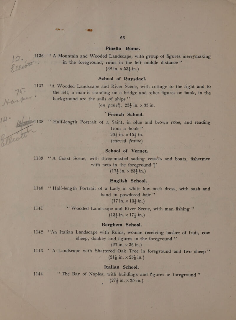 1136 1137 1139 1140 1i41 1142 1143 1144 66 Pinello Rome. ‘*A Mountain and Wooded Landscape, with group of figures merrymaking in the foreground, ruins in the left middle distance ’’ (38 in. x 534 in.) School of Ruysdael. ‘““A Wooded Landscape and River Scene, with cottage to the right and to the left, a man is standing on a bridge and other figures on bank, in the background are the sails of ships ”’ (on panel), 234 in. x 33 in. “French School. Half-length Portrait of a Saint, in blue and brown robe, and reading from a book ”’ 204 in. x 154 in. (carv2d frame) School of Vernet. ‘“A Coast Scene, with three-masted sailing vesséls and boats, fishermen with nets in the foreground ’)’ (174 in. x 23$in.) - English School. ‘ Half-length Portrait of a Lady in white !ow neck dress, with sash and band in powdered hair ” (17 in. x 133 in.) ‘“ Wooded Landscape and River Scene, with man fishing ”’ (134 in. x 17} in.) Berghem School. ‘“‘An Italian Landscape with Ruins, woman receiving basket of fruit, cow sheep, donkey and figures in the foreground ” (27 in, x 36 in.) ‘A Landscape with Shattered Oak Tree in foreground and two sheep” (214 in. x 253 in.) Italian School. ‘The Bay of Naples, with buildings and figures in foreground ”’