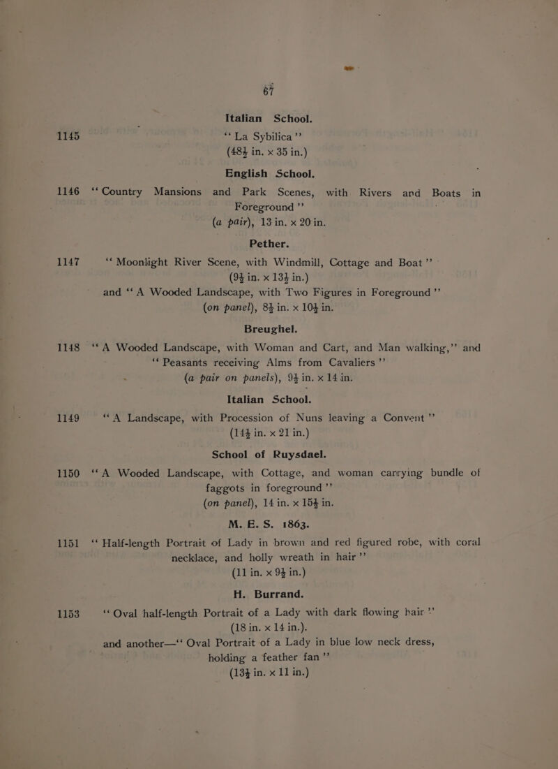 1145 1146 1147 1148 1149 1150 1153 67 Italian School. » La Sybilica ”’ (484 in. x 35 in.) English School. Foreground ”’ (a pair), 13 in. x 20in, Pether. ‘“ Moonlight River Scene, with Windmill, Cottage and Boat ”’ (94 in. x 134 in.) and ‘‘ A Wooded Landscape, with Two Figures in Foreground ”’ (on panel), 84 in. x 104 in. Breughel. ‘* Peasants receiving Alms from Cavaliers ’’ (a pair on panels), 94in. x 14 in. Italian School. ‘“A Landscape, with Procession of Nuns leaving a Convent ”’ (144 in. x 21 in.) School of Ruysdael. . - faggots in foreground ”’ (on panel), 14 in. x 154 in. M. E. S. 1863. Half-length Portrait of Lady in brown and red figured robe, with coral necklace, and holly wreath in hair” (11 in. x 94 in.) H. Burrand. ‘Oval half-length Portrait of a Lady with dark flowing hair * and another—‘‘ Oval Portrait of a Lady in blue low neck dress, | holding a feather fan ”’ ,