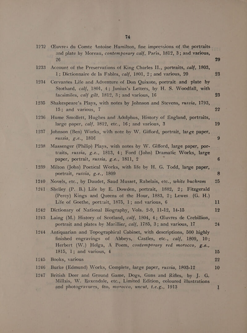 CEuvres du Comte Antoine Hamilton, fine impressions of the portraits and plate by Moreau, contemporary calf, Paris, 1812, 3; and various, 26 Account of the Preservations of King Charles II., portraits, calf, 1803, 1; Dictionnaire de la Fables, calf, 1801, 2; and various, 20 Cervantes Life and Adventure of Don Quixote, portrait and plate by Stothard, calf, 1801, 4; Junius’s Letters, by H. S. Woodfall, with facsimiles, calf gilt, 1812, 3; and various, 16 Shakespeare’s Plays, with notes by Johnson and Stevens, russia, 1793, 15; and various, 7 Hume Smollett, Hughes and Adolphus, History of England, portraits, large paper, calf, 1812, etc., 16; and various, 3 Johnson (Ben) Works, with note by W. Gifford, portrait, larye paper, russia, g.e., 181€ Massenger (Philip) Plays, with notes by W. Gifford, large paper, por- traits, russia, g.e., 1813, 4; Ford (John) Dramatic Works, large paper, portrait, russia, g.e., 1811, 2 ; Milton (John) Poetical Works, with life by H. G. Todd, large paper, portrait, russia, g.e., 1809 Novels, etc., by Daudet, Saud Musset, Rabelais, etc., white buckram Shelley (P. B.) Life by E. Dowden, portrait, 1882, 2; Fitzgerald (Percy) Kings and Queens of the Hour, 1883, 2; Lewes (G. H.) Life of Goethe, portrait, 1875, 1; and various, 6 Dictionary of National Biography, Vols. 2-9, 11-12, 14-15 Laing (M.) History of Scotland, calf, 1804, 4; CEuvres de Crebillion, portrait and plates by Marillier, calf, 1785, 3; and various, 17 Antiquarian and Topographical Cabinet, with descriptions, 500 highly finished engravings of Abbeys, Castles, etc., calf, 1809, 10; Herbert (W.) Helga, A Poem, contemporary red morocco, g.e., 1815, 1; and various, 4 Books, various Burke (Edmund) Works, Complete, large paper, russia, 1803-12 British Deer and Ground Game, Dogs, Guns and Rifles, by J. G. Millais, W. Baxendale, etc., Limited Edition, coloured illustrations and photogravures, 4to, morocco, uncut, t.e.g., 1913 29 23 22 10
