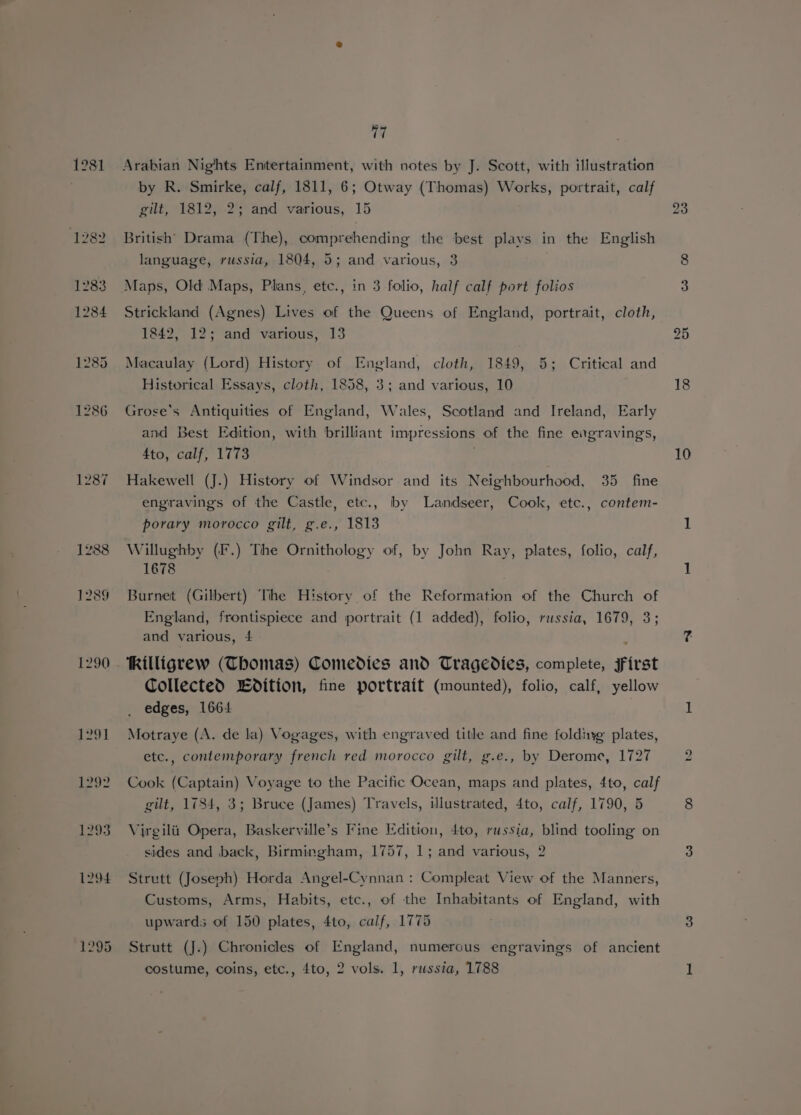 1281 1287 1290 {291 De 1293 1294 77 Arabian Nights Entertainment, with notes by J. Scott, with illustration by R. Smirke, calf, 1811, 6; Otway (Thomas) Works, portrait, calf gilt, 1812, 2; and various, 15 British Drama (The), comprehending the best plays in the English language, russia, 1804, 5; and various, 3 Maps, Old Maps, Plans, etc., in 3 folio, half calf port folios Strickland (Agnes) Lives of the Queens of England, portrait, cloth, 1842, 12; and various, 13 Macaulay (Lord) History of England, cloth, 1849, 5; Critical and Historical Essays, cloth, 1858, 3; and various, 10 Grose’s Antiquities of England, Wales, Scotland and Ireland, Early and Best Edition, with brilliant impressions of the fine exgravings, 4to, calf, 1773 Hakewell (J.) History of Windsor and its Neighbourhood, 35 fine engravings of the Castle, etc., by Landseer, Cook, etc., contem- porary morocco gilt, g.e., 1813 Willughby (F.) The Ornithology of, by John Ray, plates, folio, calf, 1678 Burnet (Gilbert) Tihe History of the Reformation of the Church of England, frontispiece and portrait (1 added), folio, russia, 1679, 3; and various, 4 , hilligrew (Thomas) Comedies and Tragedies, complete, first Collected Edition, fine portrait (mounted), folio, calf, yellow edges, 1664 Motraye (A. de la) Vogages, with engraved title and fine foldiyg plates, etc., contemporary french red morocco gilt, g.e., by Derome, 1727 Cook (Captain) Voyage to the Pacific Ocean, maps and plates, 4to, calf gilt, 1784, 3; Bruce (James) Travels, illustrated, 4to, calf, 1790, 5 Virgilii Opera, Baskerville’s Fine Edition, 4to, russia, blind tooling on bee sides and back, Birmingham, 1757, 1; and various, 2 Strutt (Joseph) Horda Angel-Cynnan : Compleat View of the Manners, Customs, Arms, Habits, etc., of the Inhabitants of England, with upwards of 150 plates, 4to, calf, 1775 Strutt (J.) Chronicles of England, numerous engravings of ancient costume, coins, etc., 4to, 2 vols. 1, russia, 1788 18 10 bo