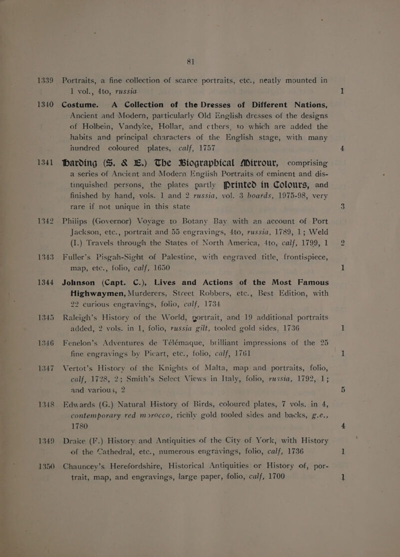 1339 1340 1341 1342 1345 1346 1847 1348 1349 1350 8] Portraits, a fine collection of scarce portraits, etc., neatly mounted in 1 vol., 4to, russia Costume. A Collection of the Dresses of Different Nations, Ancient and ‘Modern, particularly Old English dresses of the designs of Holbein, Vandyixe, Hollar, and cthers, to which are added the habits and principal characters of the English stage, with many nundred coloured plates, calf, 1757 Harding (S$. &amp; EB.) The Biographical Mirrour, comprising a series of Ancient and Modern Engiish Portraits of eminent and dis- tinquished persons, the plates partly Printed in Colours, and finished by hand, vols. 1 and 2 russia, vol. 3 boards, 1975-98, very rare if not unique in this state Phijips (Governor) Voyage to Botany Bay with an account of Port Jackson, etc., portrait and 55 engravings, 4to, russia, 1789, 1; Weld (I.) Travels through the States of North America, 4to, calf, 1799, 1 Fuller’s Pisgah-Sighit of Palestine, with engraved title, frontispiece, map, etc., folio, calf, 1650 Johnson (Capt. C.), Lives and Actions of the Most Famous Highwaymen, Murderers, Street Robbers, etc., Best Edition, with 22 curious engravings, folio, calf, 1734 Raleigh’s History of the World, gortrait, and 19 additional portraits added, 2 vols. in 1, folio, russia gilt, tooled gold sides, 1736 Fenelon’s Adventures de Télémaque, brilliant impressions of the 25 fine engravings by Picart, etc., folio, calf, 1761 Vertot’s History of the Knights of Malta, map and portraits, folio, calf, 1728, 2; Smith’s Select Views in Italy, folio, russia, 1792, 1; and variou;, 2 Edwards (G.) Natural History of Birds, coloured plates, 7 vols. in 4, contemporary red morocco, richly gold tooled sides and backs, g.e., 1780 Draice (I’.) History and Antiquities of the City of York, with History of the Cathedral, etc., numerous engravings, folio, calf, 1736 Chauncey’s Herefordshire, Historical Antiquities or History of, por- trait, map, and engravings, large paper, folio, calf, 1700