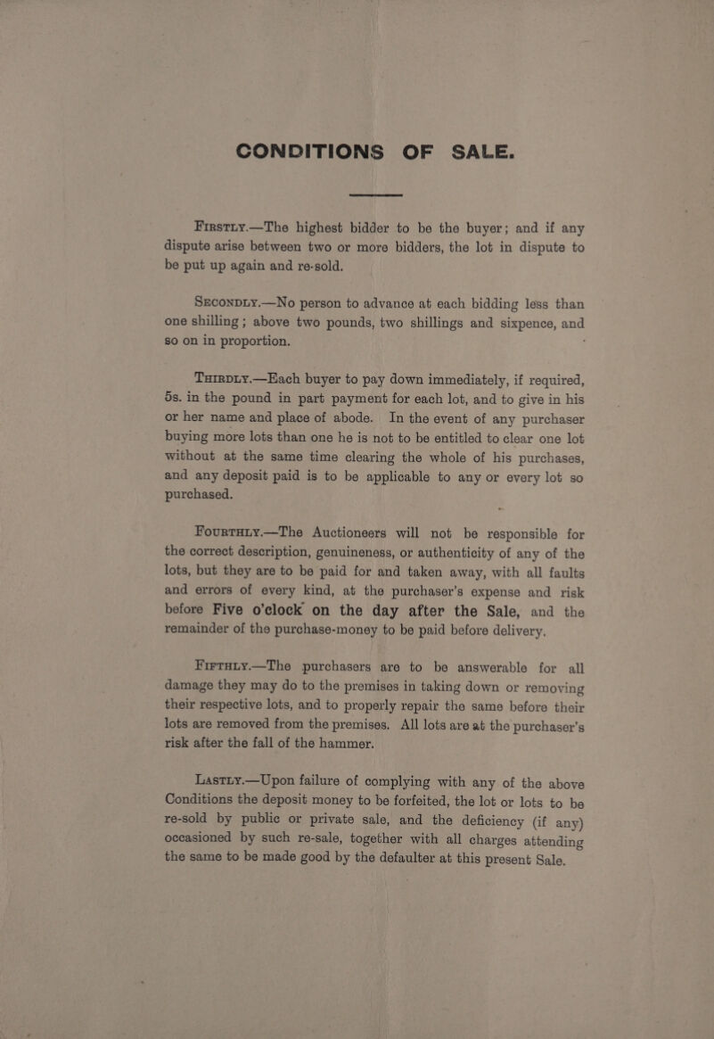 CONDITIONS OF SALE. Firstry.—The highest bidder to be the buyer; and if any dispute arise between two or more bidders, the lot in dispute to be put up again and re-sold. SEconDLY.—No person to advance at each bidding less than one shilling ; above two pounds, two shillings and sixpence, and so on in proportion. TurrpLy.—Each buyer to pay down immediately, if required, 5s. in the pound in part payment for each lot, and to give in his or her name and place of abode. In the event of any purchaser buying more lots than one he is not to be entitled to clear one lot without at the same time clearing the whole of his purchases, and any deposit paid is to be applicable to any or every lot so purchased. Fourtuty.—The Auctioneers will not be responsible: for the correct description, genuineness, or authenticity of any of the lots, but they are to be paid for and taken away, with all faults and errors of every kind, at the purchaser’s expense and risk before Five o’elock on the day after the Sale, and the remainder of the purchase-money to be paid before delivery, HirtHiy.—The purchasers are to be answerable for all damage they may do to the premises in taking down or removing their respective lots, and to properly repair the same before their lots are removed from the premises. All lots are at the purchaser’s risk after the fall of the hammer. Lastiy.—Upon failure of complying with any of the above Conditions the deposit money to be forfeited, the lot or lots to be re-sold by public or private sale, and the deficiency (if any) occasioned by such re-sale, together with all charges attending the same to be made good by the defaulter at this present Sale,