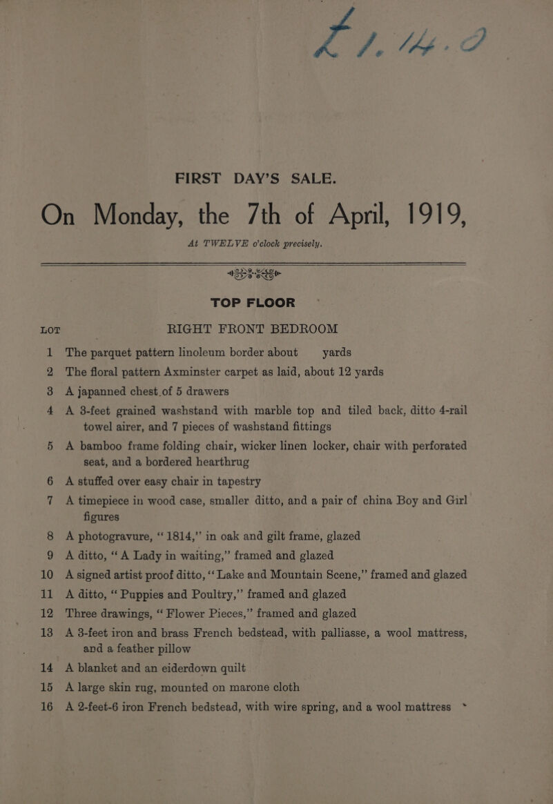 FIRST DAY’S SALE. At TWELVE o'clock precisely. SS EE TOP FLOOR RIGHT FRONT BEDROOM The parquet pattern linoleum border about yards The floral pattern Axminster carpet as laid, about 12 yards A japanned chest.of 5 drawers A 3-feet grained washstand with marble top and tiled back, ditto 4-rail towel airer, and 7 pieces of washstand fittings A bamboo frame folding chair, wicker linen locker, chair with perforated seat, and a bordered hearthrug A stuffed over easy chair in tapestry A timepiece in wood case, smaller ditto, and a pair of china Boy and Girl figures A photogravure, ‘1814,’ in oak and gilt frame, glazed A ditto, ‘A Lady in waiting,” framed and glazed A signed artist proof ditto, ‘‘ Lake and Mountain Scene,” framed and glazed A ditto, “‘ Puppies and Poultry,” framed and glazed Three drawings, ‘‘ Flower Pieces,” framed and glazed A 3-feet iron and brass French bedstead, with palliasse, a wool mattress, and a feather pillow A blanket and an eiderdown quilt A large skin rug, mounted on marone cloth A 2-feet-6 iron French bedstead, with wire spring, and a wool mattress *