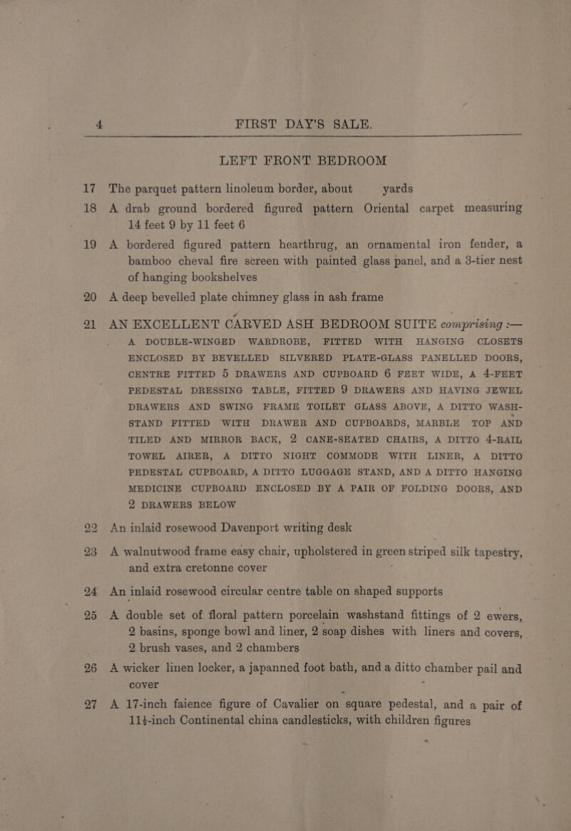 17 18 19 20 21 bo bo 24 25 26 27 LEFT FRONT BEDROOM The parquet pattern linoleum border, about yards A drab ground bordered figured pattern Oriental carpet measuring 14 feet 9 by 11 feet 6 . A bordered figured pattern hearthrug, an ornamental iron fender, a bamboo cheval fire screen with painted glass panel, and a 3-tier nest of hanging bookshelves A deep bevelled plate chimney glass in ash frame AN EXCELLENT CARVED ASH BEDROOM SUITE comprising :— A DOUBLE-WINGED WARDROBE, FITTED WITH HANGING CLOSETS ENCLOSED BY BEVELLED SILVERED PLATE-GLASS PANELLED DOORS, CENTRE FITTED 5 DRAWERS AND CUPBOARD 6 FEET WIDE, A 4-FEET PEDESTAL DRESSING TABLE, FITTED 9 DRAWERS AND HAVING JEWEL DRAWERS AND SWING FRAME TOILET GLASS ABOVE, A DITTO WASH- STAND FITTED WITH DRAWER AND CUPBOARDS, MARBLE TOP AND TILED AND MIRROR BACK, 2 CANE-SEATED CHAIRS, A DITTO 4-RAIL TOWEL AIRER, A DITTO NIGHT COMMODE WITH LINER, A DITTO PEDESTAL CUPBOARD, A DITTO LUGGAGE STAND, AND A DITTO HANGING MEDICINE CUPBOARD ENCLOSED BY A PAIR OF FOLDING DOORS, AND 2 DRAWERS BELOW An inlaid rosewood Davenport writing desk A walnutwood frame easy chair, upholstered in Reon Soave silk tapestry, and extra cretonne cover An inlaid rosewood circular centre table on shaped supports 2 basins, sponge bowl and liner, 2 soap dishes with liners and covers, 2. brush vases, and 2 chambers A wicker linen locker, a japanned foot bath, and a ditto chamber pail and cover 7 ~~ A 17-inch faience figure of Cavalier on square pedestal, and a pair of 11-inch Continental china candlesticks, with children figures “.