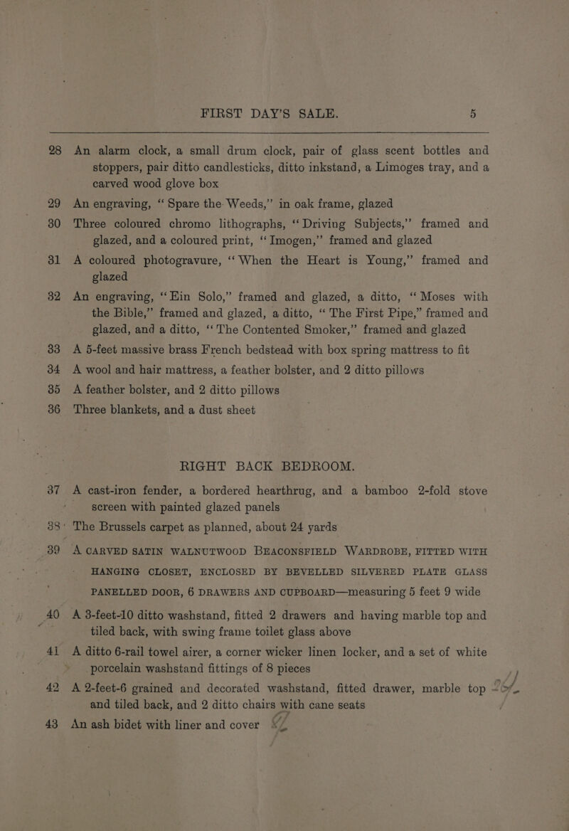 28 29 30 31 32 33 34 5) 36 FIRST DAY’S SALE. 5 An alarm clock, a small drum clock, pair of glass scent bottles and stoppers, pair ditto candlesticks, ditto inkstand, a Limoges tray, and a carved wood glove box An engraving, “‘ Spare the: Weeds,” in oak frame, glazed Three coloured chromo lithographs, ‘‘ Driving Subjects,’ framed and glazed, and a coloured print, ‘‘ Imogen,” framed and glazed A coloured photogravure, ‘When the Heart is Young,” framed and glazed An engraving, ‘‘ Hin Solo,” framed and glazed, a ditto, ‘“‘ Moses with the Bible,” framed and glazed, a ditto, “ The First Pipe,” framed and glazed, and a ditto, ‘‘ The Contented Smoker,” framed and glazed A 5-feet massive brass French bedstead with box spring mattress to fit A wool and hair mattress, a feather bolster, and 2 ditto pillows A feather bolster, and 2 ditto pillows Three blankets, and a dust sheet RIGHT BACK BEDROOM. screen with painted glazed panels A CARVED SATIN WALNUTWOOD BEACONSFIELD WARDROBE, FITTED WITH HANGING CLOSET, ENCLOSED BY BEVELLED SILVERED PLATE GLASS PANELLED DOOR, 6 DRAWERS AND CUPBOARD—measuring 5 feet 9 wide A 3-feet-10 ditto washstand, fitted 2 drawers and having marble top and tiled back, with swing frame toilet glass above A ditto 6-rail towel airer, a corner wicker linen locker, and a set of white porcelain washstand fittings of 8 pieces and tiled back, and 2 ditto chairs with cane seats An ash bidet with liner and cover x7