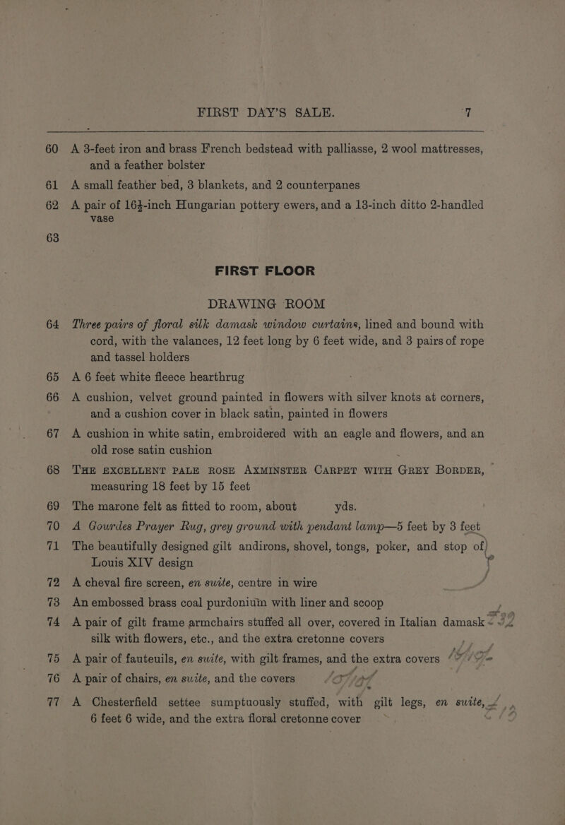 60 62 63 64 65 66 67 68 69 70 71 72 73 74 75 76 17 FIRST DAY’S SALE. 7 A 3-feet iron and brass French bedstead with palliasse, 2 wool mattresses, and a feather bolster A small feather bed, 3 blankets, and 2 counterpanes A pair of 164-inch Hungarian pottery ewers, and a 13-inch ditto 2-handled vase FIRST FLOOR DRAWING ‘ROOM Three pairs of floral silk damask window curtains, lined and bound with cord, with the valances, 12 feet long by 6 feet wide, and 3 pairs of rope and tassel holders A 6 feet white fleece hearthrug A cushion, velvet ground painted in flowers with silver knots at corners, and a cushion cover in black satin, painted in flowers A cushion in white satin, embroidered with an eagle and flowers, and an old rose satin cushion THE EXCELLENT PALE ROSE AXMINSTER CARPET WITH GREY BORDER, measuring 18 feet by 15 feet The marone felt as fitted to room, about yds. A Gourdes Prayer Rug, grey ground with pendant lamp—5 feet by 3 feet The beautifully designed gilt andirons, shovel, tongs, poker, and stop of) Louis XIV design ? A cheval fire screen, en sudte, centre in wire An embossed brass coal purdonium with liner and scoop A pair of gilt frame armchairs stuffed all over, covered in Italian damask £32 silk with flowers, etc., and the extra cretonne covers ? Se A pair of fauteuils, en suite, with gilt frames, Bae ane extra covers (7 (Y= A pair of chairs, en swite, and the covers eT Tf ape ‘ A Chesterfield settee sumptuously stuffed, with gilt legs, en sudte,” , 6 feet 6 wide, and the extra floral cretonne cover “