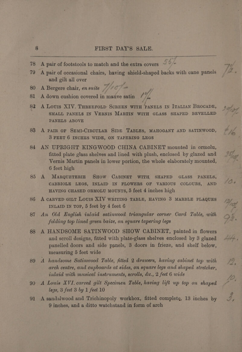 83 84 85 86 87 88 89 90 ae FIRST DAY’S SAUDE. A pair of footstools to match and the extra covers J o/- A pair of occasional chairs, having shield-shaped backs with cane panels and gilt all over af j is # A Bergere chair, en suite ///C A down cushion covered in mauve satin Gf | A Louis XIV. THREEFOLD: SCREEN WITH PANELS IN ITALIAN BROCADE, SMALL PANELS IN VERNIS MARTIN WITH GLASS SHAPED BEVELLED PANELS ABOVE A PAIR OF SEMI-CIRCULAR SIDE TABLES, MAHOGANY AND SATINWOOD, 3 FEET 6 INCHES WIDE, ON TAPERING LEGS AN UPRIGHT KINGWOOD CHINA CABINET mounted in ormolu, fitted plate glass shelves and lined with plush, enclosed by glazed and Vernis Martin panels in lower portion, the whole elaborately mounted, 6 feet high A MARQUETERIE SHOW CABINET WITH SHAPED GLASS PANELS, CABRIOLE LEGS, INLAID IN FLOWERS OF VARIOUS COLOURS, AND HAVING CHASED ORMOLU MOUNTS, 5 feet 4 inches high A CARVED GILT Louis XIV WRITING TABLE, HAVING 38 MARBLE PLAQUES INLAID IN TOP, 5 feet by 4 feet 6 An Old English inlaid satinwood triangular corner Card Table, with folding top lined green baize, on square tapering legs A HANDSOME SATINWOOD SHOW CABINET, painted in flowers and scroll designs, fitted with plate-glass shelves enclosed by 3 glazed panelled doors and side panels, 3 doors in frieze, and shelf below, measuring 5 feet wide A handsome Satinwood Table, fitted 2 drawers, having cabinet top with arch centre, and cupboards at sides, on square legs and shaped stretcher, inlaid with musical instrwments, scrolls, &amp;c., 2 feet 6 wide A Louis XVI. carved gilt Specimen Table, having er wp top on shaped legs, 3 feet 3 by 1 feet 10 A sandalwood and Trichinopoly workbox, fitted complete, 13 inches by
