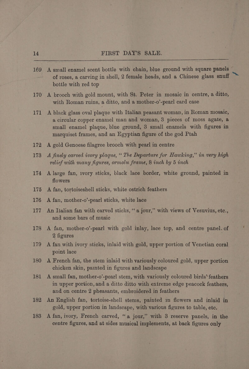 169 170 171 172 173 174 175 176 177 178 ‘179 180 181 182 183 A small enamel scent bottle with chain, blue ground with square panels of roses, a carving in shell, 2 female heads, and a Chinese glass snuff bottle with red top A brooch with gold mount, with St. Peter in mosaic in centre, a ditto, with Roman ruins, a ditto, and a mother-o’-pearl card case A black glass oval plaque with Italian peasant woman, in Roman mosaic, a circular copper enamel man and woman, 3 pieces of moss agate, a small enamel plaque, blue ground, 3 small enamels with figures in marquiset frames, and an Egyptian figure of the god Ptah A gold Genoese filagree brooch with pearl in centre A finely carved ivory plaque, ‘ The Departure for Hawking,” in very high relief with many figures, ormolu frame, 8 vnch by 5 wnch A large fan, ivory sticks, black lace border, white ground, painted in flowers A fan, tortoiseshell sticks, white ostrich feathers A fan, mother-o’-pearl sticks, white lace An Italian fan with carved sticks, ‘‘ a jour,’ with views of Vesuvius, etc., and some bars of music A fan, mother-o’-pearl with gold inlay, lace top, and centre panel. of 2 figures A fan with ivory sticks, inlaid with gold, upper portion of Venetian coral point lace A French fan, the stem inlaid with variously coloured gold, upper portion chicken skin, painted in figures and landscape A small fan, mother-o’-pearl stem, with variously coloured birds” feathers in upper portion, and a ditto ditto with extreme edge peacock feathers, and on centre 2 pheasants, embroidered in feathers An English fan, tortoise-shell stems, painted in flowers and inlaid in gold, upper portion in landscape, with various figures to table, etc. A fan, ivory, French carved, ‘‘a jour,’ with 3 reserve panels, in the centre figures, and at sides musical implements, at back figures only ri te