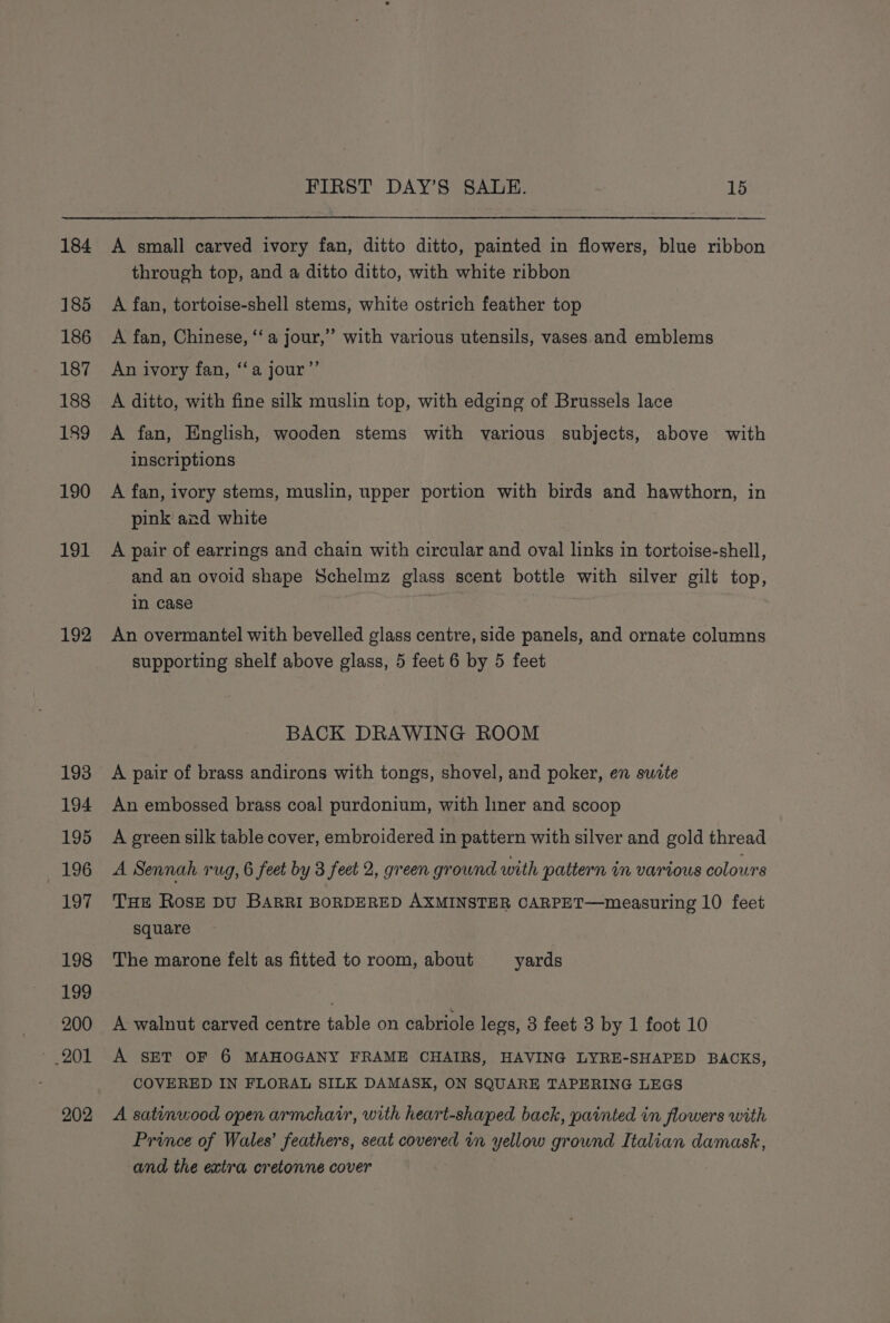 184 185 186 187 188 189 190 191 192 193 194 195 196 197 198 199 200 202 FIRST DAY’S SALE. 15 —_— A small carved ivory fan, ditto ditto, painted in flowers, blue ribbon through top, and a ditto ditto, with white ribbon A fan, tortoise-shell stems, white ostrich feather top A fan, Chinese, ‘‘a jour,” with various utensils, vases and emblems An ivory fan, ‘a jour”’ A ditto, with fine silk muslin top, with edging of Brussels lace A fan, English, wooden stems with various subjects, above with inscriptions A fan, ivory stems, muslin, upper portion with birds and hawthorn, in pink and white A pair of earrings and chain with circular and oval links in tortoise-shell, and an ovoid shape Schelmz glass scent bottle with silver gilt top, in case 3 An overmantel with bevelled glass centre, side panels, and ornate columns supporting shelf above glass, 5 feet 6 by 5 feet BACK DRAWING ROOM A pair of brass andirons with tongs, shovel, and poker, en suite An embossed brass coal purdonium, with liner and scoop A green silk table cover, embroidered in pattern with silver and gold thread A Sennah rug, 6 feet by 3 feet 2, green ground with pattern in various colours THe Rose DU BARRI BORDERED AXMINSTER CARPET—measuring 10 feet square The marone felt as fitted to room, about yards A walnut carved centre table on cabriole legs, 3 feet 3 by 1 foot 10 A SET OF 6 MAHOGANY FRAME CHAIRS, HAVING LYRE-SHAPED BACKS, COVERED IN FLORAL SILK DAMASK, ON SQUARE TAPERING LEGS A satinwood open armchair, with heart-shaped back, painted in flowers with Prince of Wales’ feathers, seat covered in yellow ground Italian damask, and the extra cretonne cover