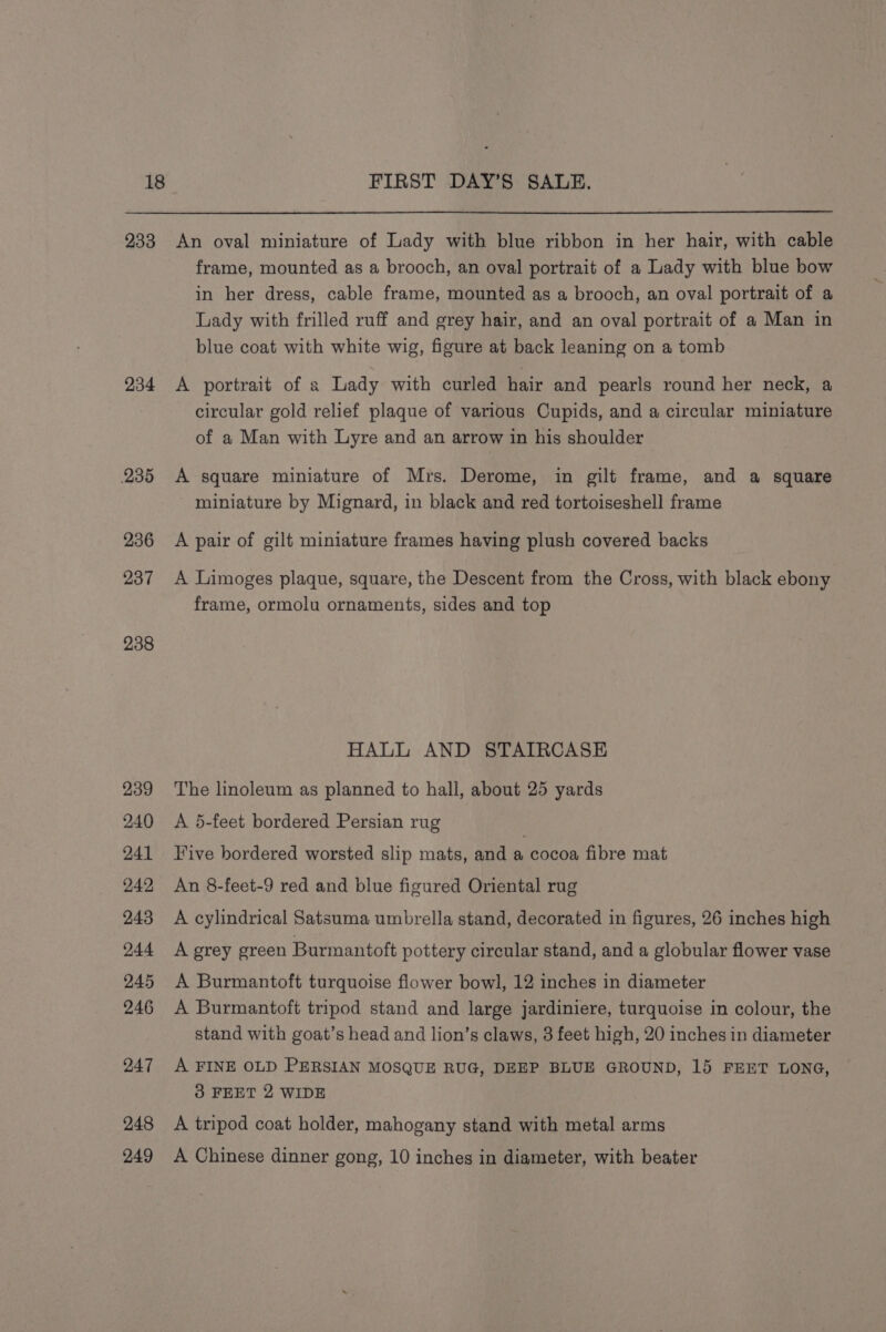 233 234 235 236 237 238 239 240 241 242, 243 244 245 246 247 248 249 An oval miniature of Lady with blue ribbon in her hair, with cable frame, mounted as a brooch, an oval portrait of a Lady with blue bow in her dress, cable frame, mounted as a brooch, an oval portrait of a Lady with frilled ruff and grey hair, and an oval portrait of a Man in blue coat with white wig, figure at back leaning on a tomb A portrait of a Lady with curled hair and pearls round her neck, a circular gold relief plaque of various Cupids, and a circular miniature of a Man with Lyre and an arrow in his shoulder A square miniature of Mrs. Derome, in gilt frame, and a square miniature by Mignard, in black and red tortoiseshell frame A pair of gilt miniature frames having plush covered backs A Limoges plaque, square, the Descent from the Cross, with black ebony frame, ormolu ornaments, sides and top HALL AND STAIRCASE The linoleum as planned to hall, about 25 yards A 5-feet bordered Persian rug Five bordered worsted slip mats, and a cocoa fibre mat An 8-feet-9 red and blue figured Oriental rug A cylindrical Satsuma umbrella stand, decorated in figures, 26 inches high A grey green Burmantoft pottery circular stand, and a globular flower vase A Burmantoft turquoise flower bowl, 12 inches in diameter A Burmantoft tripod stand and large jardiniere, turquoise in colour, the stand with goat’s head and lion’s claws, 3 feet high, 20 inches in diameter A FINE OLD PERSIAN MOSQUE RUG, DEEP BLUE GROUND, 15 FEET LONG, 3 FEET 2 WIDE A tripod coat holder, mahogany stand with metal arms A Chinese dinner gong, 10 inches in diameter, with beater