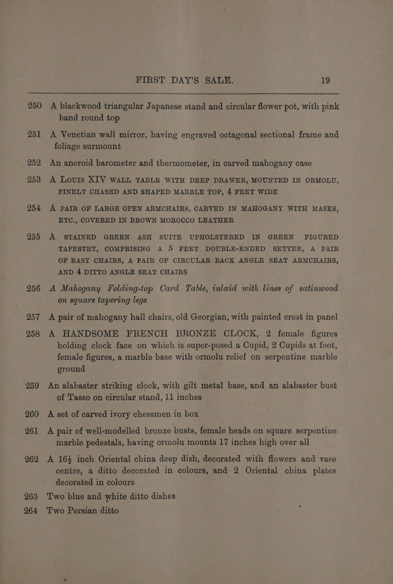 250 251 (252 253 254 255 256 O57 258 259 260 261 262 263 264 FIRST DAY’S SALE, 19 A blackwood triangular Japanese stand and circular flower pot, with pink band round top A Venetian wall mirror, having engraved octagonal sectional frame and foliage surmount An aneroid barometer and thermometer, in carved mahogany case A Lovis XIV WALL TABLE WITH DEEP DRAWER, MOUNTED IN ORMOLU, FINELY CHASED AND SHAPED MARBLE TOP, 4 FEET WIDE A PAIR OF LARGE OPEN ARMCHAIRS, CARVED IN MAHOGANY WITH MASKS, ETC., COVERED IN BROWN MOROCCO LEATHER A STAINED GREEN ASH SUITE UPHOLSTERED IN GREEN FIGURED TAPESTRY, COMPRISING A 4 FEET DOUBLE-ENDED SETTEE, A PAIR OF EASY CHAIRS, A PAIR OF CIRCULAR BACK ANGLE SEAT ARMCHAIRS, AND 4 DITTO ANGLE SEAT CHAIRS A Mahogany Folding-top Card Table, inlaid with lines of satinwood on square tapering legs A pair of mahogany hall chairs, old Georgian, with painted crest in panel A HANDSOME FRENCH BRONZE CLOCK, 2 female figures holding clock face on which is super-posed a Cupid, 2 Cupids at foot, female figures, a marble base with ormolu relief on serpentine marble ground An alabaster striking clock, with gilt metal base, and an alabaster bust of Tasso on circular stand, 11 inches A set of carved ivory chessmen in box A pair of well-modelled bronze busts, female heads on square serpentine marble pedestals, having ormolu mounts 17 inches high over all A 164 inch Oriental china deep dish, decorated with flowers and vase centre, a ditto decorated in colours, and 2 Oriental china plates decorated in colours Two blue and white ditto dishes Two Persian ditto