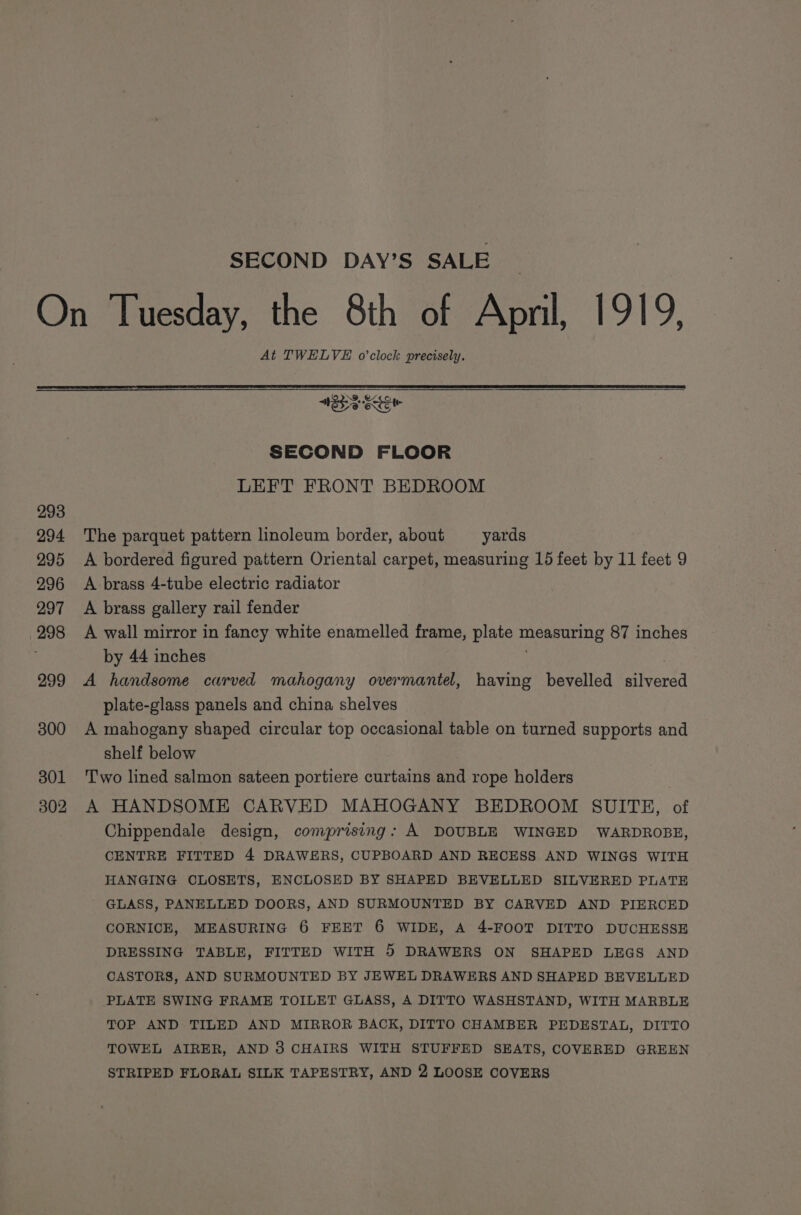 SECOND DAY’S SALE At TWELVE o'clock precisely. 293 294 295 296 297 298 299 300 301 302 SECOND FLOOR LEFT FRONT BEDROOM The parquet pattern linoleum border, about — yards A bordered figured pattern Oriental carpet, measuring 15 feet by 11 feet 9 A brass 4-tube electric radiator A brass gallery rail fender A wall mirror in fancy white enamelled frame, plate measuring 87 inches by 44 inches A handsome carved mahogany overmantel, having bevelled silvered plate-glass panels and china shelves A mahogany shaped circular top occasional table on turned supports and shelf below Two lined salmon sateen portiere curtains and rope holders A HANDSOME CARVED MAHOGANY BEDROOM SUITE, of Chippendale design, comprising: A DOUBLE WINGED WARDROBE, CENTRE FITTED 4 DRAWERS, CUPBOARD AND RECESS AND WINGS WITH HANGING CLOSETS, ENCLOSED BY SHAPED BEVELLED SILVERED PLATE GLASS, PANELLED DOORS, AND SURMOUNTED BY CARVED AND PIERCED CORNICE, MEASURING 6 FEET 6 WIDE, A 4-FOOT DITTO DUCHESSE DRESSING TABLE, FITTED WITH 5 DRAWERS ON SHAPED LEGS AND CASTORS, AND SURMOUNTED BY JEWEL DRAWERS AND SHAPED BEVELLED PLATE SWING FRAME TOILET GLASS, A DITTO WASHSTAND, WITH MARBLE TOP AND TILED AND MIRROR BACK, DITTO CHAMBER PEDESTAL, DITTO TOWEL AIRER, AND 3 CHAIRS WITH STUFFED SEATS, COVERED GREEN STRIPED FLORAL SILK TAPESTRY, AND 2 LOOSE COVERS