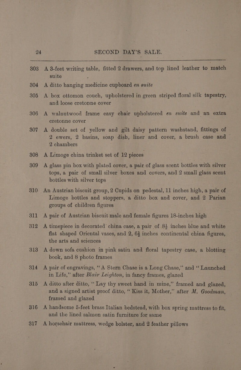 303 304 305 306 307 308 309 310 311 012 313 314 315 316 317 A 8-feet writing table, fitted 2 drawers, and top lined leather to match suite A ditto hanging medicine cupboard en swite A box ottomon couch, upholstered in green striped floral silk tapestry, and loose cretonne cover A walnutwood frame easy chair upholstered en suite and an extra cretonne cover A double set of yellow and gilt daisy pattern washstand, fittings of 2 ewers, 2 basins, soap dish, liner and cover, a brush case and 2 chambers A Limoge china trinket set of 12 pieces A glass pin box with plated cover, a pair of glass scent bottles with silver tops, a pair of small silver boxes and covers, and 2 small glass scent bottles with silver tops An Austrian biscuit group, 2 Cupids on pedestal, 11 inches high, a pair of Limoge bottles and stoppers, a ditto box and cover, and 2 Parian groups of children figures A pair of Austrian biscuit male and female figures 18-inches high A timepiece in decorated’ china case, a pair of 84 inches blue and white flat shaped Oriental vases, and 2, 63 inches continental china figures, the arts and sciences A down sofa cushion in pink satin and floral tapestry case, a blotting book, and 8 photo frames _ A pair of engravings, ‘‘ A Stern Chase is a Long Chase,’ and “‘ Launched in Life,” after Blair Leighton, in fancy frames, glazed A ditto after ditto, ‘‘ Lay thy sweet hand in mine,” framed and glazed, and a signed artist proof ditto, ‘ Kiss it, Mother,” after M. Goodman, framed and glazed | A handsome 5-feet brass Italian bedstead, with box spring mattress to fit, and the lined salmon satin furniture for same A horsehair mattress, wedge bolster, and 2 feather pillows