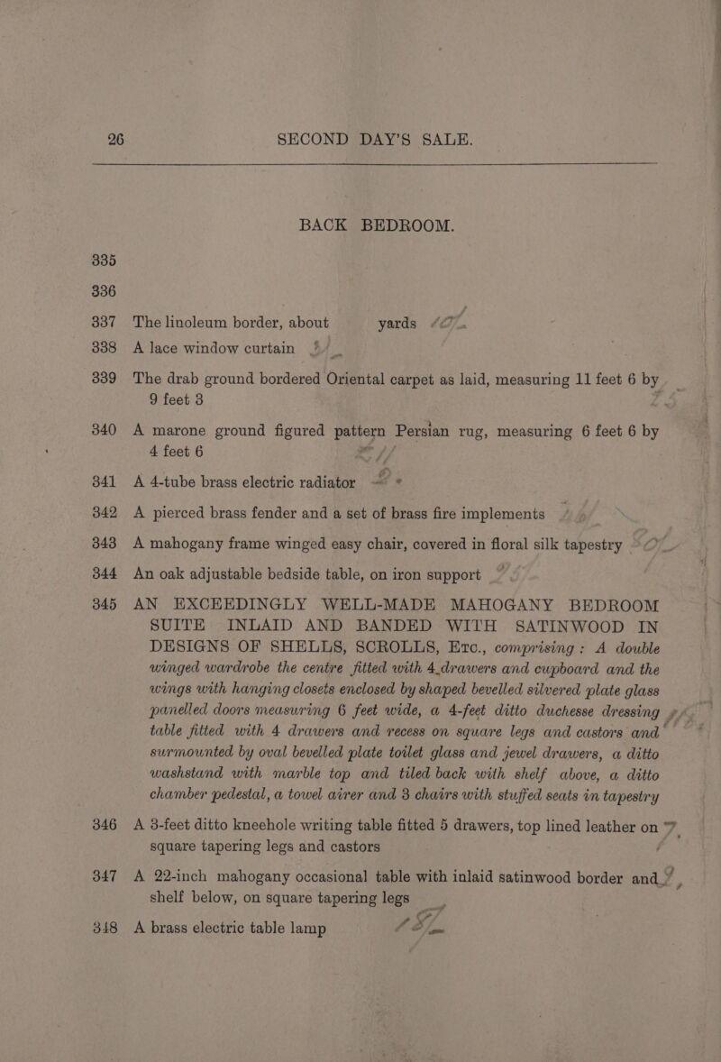 BACK BEDROOM. 335 336 337 The linoleum border, about yards 338 A lace window curtain J 339 The drab ground bordered Oriental carpet as laid, measuring 11 feet 6 by 9 feet 3 rd 340 A marone ground figured pattern Persian rug, measuring 6 feet 6 by 4 feet 6 on pf 341 A 4-tube brass electric radiator — ° 342 A pierced brass fender and a set of brass fire implements 343 A mahogany frame winged easy chair, covered in floral silk tapestry — 344 An oak adjustable bedside table, on iron support 345 AN EXCHEDINGLY WELL-MADE MAHOGANY BEDROOM SUITE INLAID AND BANDED WITH SATINWOOD IN DESIGNS OF SHELLS, SCROLLS, Etc., comprising: A double winged wardrobe the centre fitted with 4.drawers and cupboard and the wings with hanging closets enclosed by shaped bevelled silvered plate glass SS table fitted with 4 drawers and recess on square legs and castors and surmounted by oval bevelled plate toilet glass and jewel drawers, a ditto washstand with marble top and tiled back with shelf above, a ditto chamber pedestal, a towel airer and 3 chairs with stuffed seats in tapestry 346 A 3-feet ditto kneehole writing table fitted 5 drawers, top lined leather on 7. square tapering legs and castors 347 A 22-inch mahogany occasional table with inlaid satinwood border and.” , shelf below, on square tapering legs o/ LB d ae 348 A brass electric table lamp