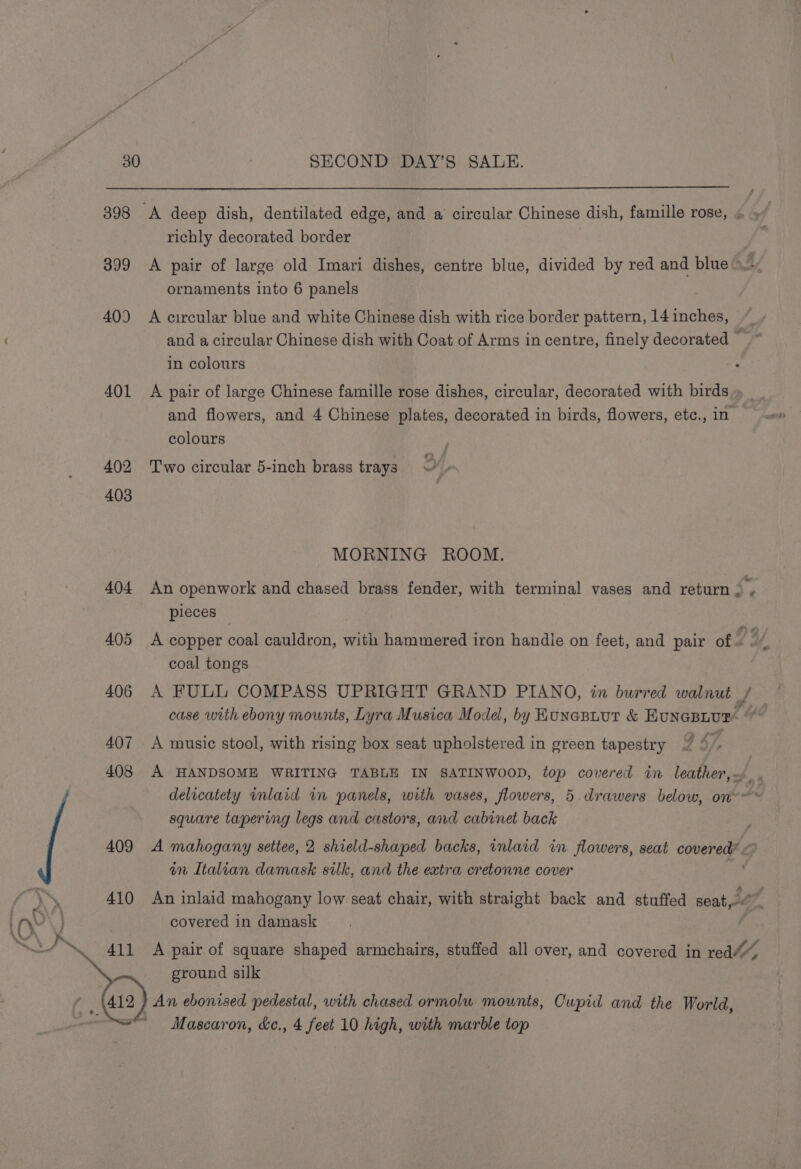 398 &lt;A deep dish, dentilated edge, and a circular Chinese dish, famille rose, richly decorated border 399 &lt;A pair of large old Imari dishes, centre blue, divided by red and blue ! ornaments into 6 panels 409 A circular blue and white Chinese dish with rice border pattern, 14 inches, and a circular Chinese dish with Coat of Arms in centre, finely decorated in colours 401 A pair of large Chinese famille rose dishes, circular, decorated with birds and flowers, and 4 Chinese plates, decorated in birds, flowers, etc., in colours 402 ‘Two circular 5-inch brass trays Y j 403 MORNING ROOM. 404 An openwork and chased brass fender, with terminal vases and return 2 . pieces 405 A copper coal cauldron, with hammered iron handie on feet, and pair of 7% ( coal tongs 406 A FUL COMPASS UPRIGHT GRAND PIANO, in burred walnut / — case with ebony mounts, Lyra Musica Model, by Kunasiuut &amp; EunepLur. “ 407 A music stool, with rising box seat upholstered in green tapestry 7 4, é 408 A HANDSOME WRITING TABLE IN SATINWOOD, top covered in leather, . delicatety inlaid in panels, with vases, flowers, 5 drawers below, on~@* square tapering legs and castors, and cabinet back : 409 A mahogany settee, 2 shield-shaped backs, inlaid in flowers, seat covered® wm Italian damask silk, and the extra cretonne cover , ’ hte 410 An inlaid mahogany low seat chair, with straight back and stuffed seaty.- Jaf, aN \ covered in damask 411 A pair of square shaped armchairs, stuffed all over, and covered in ground silk f 112) An ebonised pedestal, with chased ormolu mounts, Cupid and the World, ~~ Mascaron, &amp;c., 4 feet 10 high, with marble top