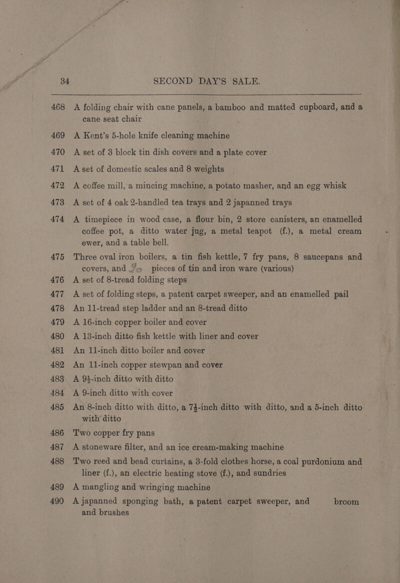 468 469 470 471 472 473 474 475 476 477 478 479 480 481 482 483 484 485 486 487 488 489 490 A folding chair with cane panels, a bamboo and matted cupboard, and a cane seat chair A Kent’s 5-hole knife cleaning machine A set of 3 block tin dish covers and a plate cover A set of domestic scales and 8 weights A coffee mill, a mincing machine, a potato masher, and an egg whisk A set of 4 oak 2-handled tea trays and 2 japanned trays A timepiece in wood case, a flour bin, 2 store canisters, an enamelled coffee pot, a ditto water jug, a metal teapot (f.), a metal cream ewer, and a table bell. Three oval iron boilers, a tin fish kettle, 7 fry pans, 8 saucepans and covers, and “= pieces of tin and iron ware (various) A set of 8-tread folding steps A set of folding steps, a patent carpet sweeper, and an enamelled pail An 11-tread step ladder and an 8-tread ditto A 16-inch copper boiler and cover A 13-inch ditto fish kettle with liner and cover An 11-inch ditto boiler and cover An 11-inch copper stewpan and cover A 94-inch ditto with ditto A 9-inch ditto with cover An 8-inch ditto with ditto, a 74-inch ditto with ditto, and a 5-inch ditto with ditto T'wo copper fry pans A stoneware filter, and an ice cream-making machine T'wo reed and bead curtains, a 3-fold clothes horse, a coal purdonium and liner (f.), an electric heating stove (f.), and sundries A mangling and wringing machine A japanned sponging bath, a patent carpet sweeper, and broom and brushes '