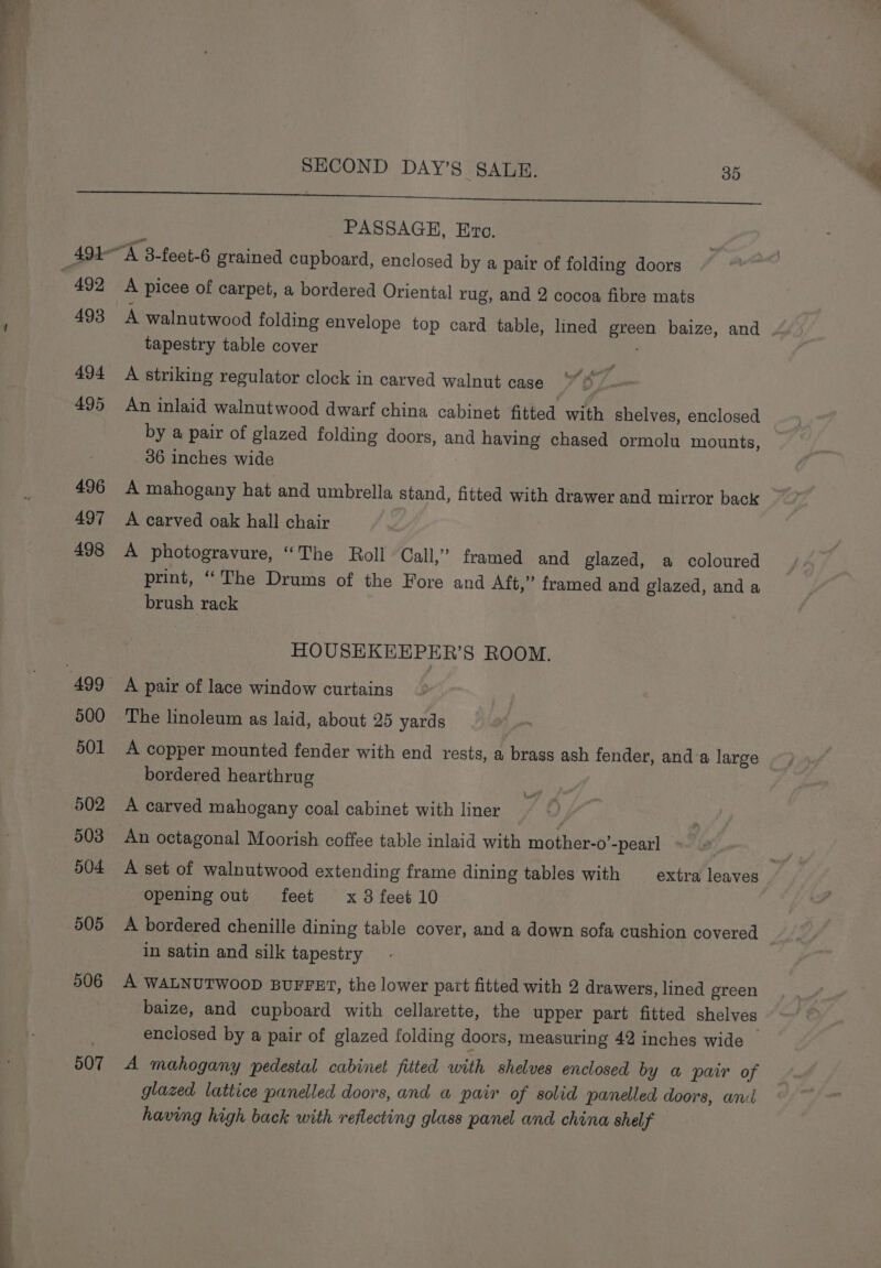 500 501 502 503 504 505 506 507 PASSAGE, Ero. A picee of carpet, a bordered Oriental rug, and 2 cocoa fibre mats A walnutwood folding envelope top card table, lined green baize, and tapestry table cover A striking regulator clock in carved walnut case An inlaid walnutwood dwarf china cabinet fitted with shelves, enclosed by a pair of glazed folding doors, and having chased ormolu mounts, 36 inches wide 3 A mahogany hat and umbrella stand, fitted with drawer and mirror back | A carved oak hall chair A photogravure, “The Roll Call,” framed and glazed, a coloured print, “The Drums of the Fore and Aft,” framed and glazed, and a brush rack HOUSEKEEPER’S ROOM. A pair of lace window curtains The linoleum as laid, about 25 yards A copper mounted fender with end rests, a brass ash fender, and a large bordered hearthrug A carved mahogany coal cabinet with liner An octagonal Moorish coffee table inlaid with mother-o’-pearl Opening out feet x 8 feet 10 A bordered chenille dining table cover, and a down sofa cushion covered in satin and silk tapestry A WALNUTWOOD BUFFET, the lower part fitted with 2 drawers, lined green baize, and cupboard with cellarette, the upper part fitted shelves enclosed by a pair of glazed folding doors, measuring 42 inches wide — A mahogany pedestal cabinet fitted with shelves enclosed by a pair of glazed lattice panelled doors, and a pair of solid panelled doors, anil having high back with reflecting glass panel and china shelf