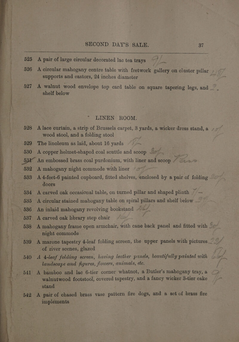 ee ee a 2 ? ce en ' : he F “ie . ; “tite PONS . me bis Pee as ie - . i pa f 9 . . rn 4 gee? “ leh gah pt. PCM ale ian itipalagennn thie ty al is a” : 4 ' ee Sipe \t ~ ‘ - d SECOND DAY’S SALE. 37 625 A pair of large circular decorated lac tea trays Te hits, supports and castors, 24 inches diameter * LINEN ROOM. 528 A lace curtain, a strip of Brussels carpet, 3 yards, a wicker dress stand, a wood stool, and a folding stool 530 A copper helmet-shaped coal scuttle and scoop Bat 532 A mahogany night commode with liner doors 5388 A mahogany frame open armchair, with cane back panel and fitted with 5 night commode of river scenes, glazed 540 A 4-leaf folding screen, having leather panels, beautifully painted with landscape and figures, flowers, animals, ete. walnutwood footstool, covered tapestry, and a fancy wicker 38-tier cake stand Rea 542 A pair of chased brass vase pattern fire dogs, and a set of brass fire implements