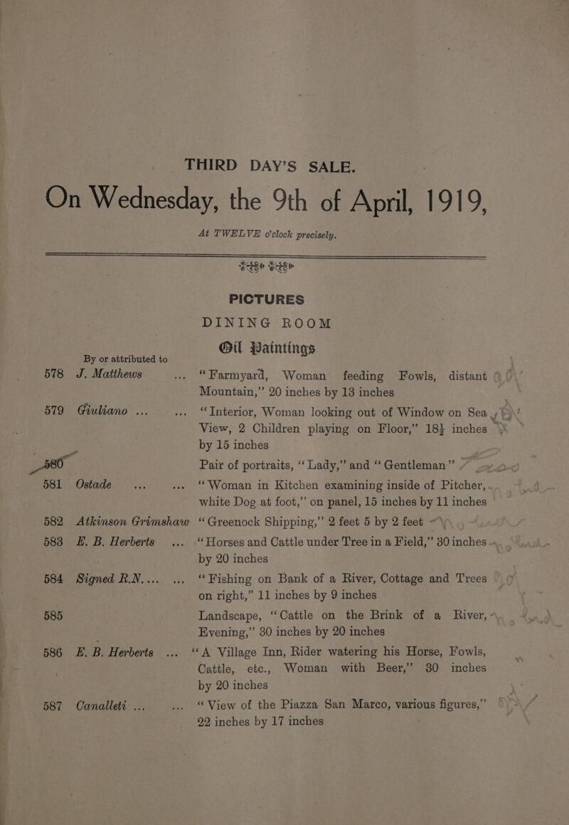 THIRD DAY’S SALE. On Wednesday, the 9th of Apmil, 191 y: At TWELVE o'clock precisely. Sst ect PICTURES DINING ROOM Oil Paintings By or attributed to 578 J. Matthews ... “Farmyard, Woman feeding Fowls, distant Mountain,’’ 20 inches by 18 inches | by 15 inches _80- Pair of portraits, ‘‘ Lady,” and ‘‘ Gentleman”’ 581 Ostade ... ... “ Woman in Kitchen examining inside of Pitcher, . white Dog at foot,’ on panel, 15 inches by 11 inches 582 &lt;Atkimson Grimshaw “ Greenock Shipping,” 2 feet 5 by 2 feet —\ 583 EH. B. Herberts ... ‘Horses and Cattle under Tree in a Field,” 30 inches - by 20 inches 584 Signed R.N.... ... “Fishing on Bank of a River, Cottage and Trees , on right,” 11 inches by 9 inches 585 | Landscape, ‘‘Cattle on the Brink of a River, - Evening,’ 30 inches by 20 inches 586 £. B. Herberts ... “A Village Inn, Rider watering his Horse, Fowls, Cattle, etc., Woman with Beer,’ 30 inches by 20 inches 587 Canalleti ... ... ‘View of the Piazza San Marco, various figures,’