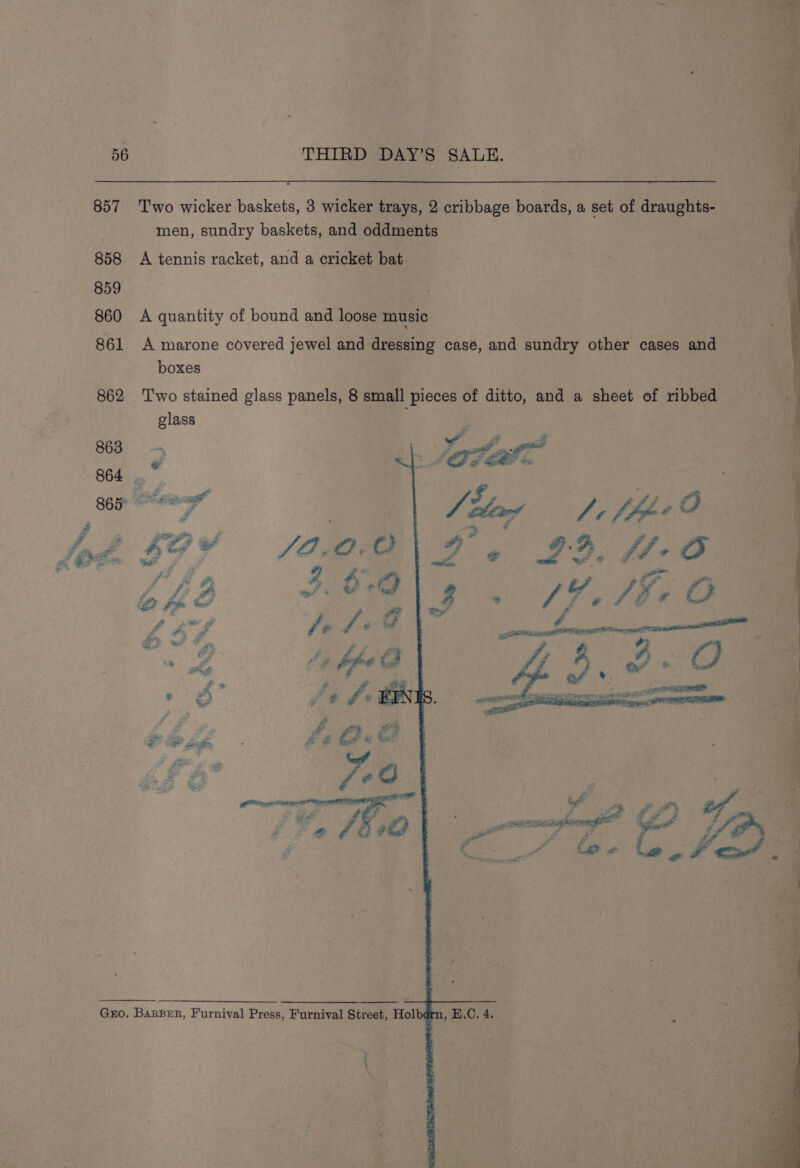 857 ‘Two wicker baskets, 3 wicker trays, 2 cribbage boards, a set of draughts- men, sundry baskets, and oddments 858 A tennis racket, and a cricket bat 859 860 A quantity of bound and loose music 861 A marone covered jewel and dressing case, and sundry other cases and boxes 862 ‘Two stained glass panels, 8 small pieces of ditto, and a sheet of ribbed glass | | Gro. BarBer, Furnival Press, Furnival Street, Hol