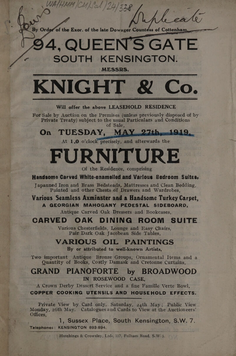 4, QUEEN'S GATE SOUTH KENSINGTON. MESSRS. KNIGHT &amp; Co. Will offer the above LEASEHOLD RESIDENCE For Sale by Auction on the Premises (unless previously disposed of by Private Treaty) subject to the usual Particulars aud Conditions of Sale, On TUESDAY, At 1,0 o’clock precisely, and afterwards the FURNITURE Of the Residence, comprising Handsome Carved White-enameiled and Varlous Bedroom Suites; Japanned Iron and Brass Bedsteads, Mattresses and Clean Bedding, Painted and other Chests of Drawers and Wardrobes, Various Seamless Axminster and a Handsome Turkey Carpet, A GEORGIAN MAHOGANY PEDESTAL SIDEBOARD, Antique Carved Oak Dressers and Bookcases, CARVED OAK DINING ROOM SUITE Various Chesterfields, Lounge and Easy Chairs, Pair Dark Oak Jacobean Side Tables, VARIOUS OIL PAINTINGS By or attributed to well-known Artists, Two important Antique Bronze Groups, Ornamental Items and a Quantity of Books, Costly Damask and Cretonne Curtains, GRAND PIANOFORTE by BROADWOOD IN ROSEWOOD CASE, A Crown Derby Dessert Service and a fine Famille Verte Bowl, COPPER COOKING UTENSILS AND HOUSEHOLD EFFECTS. Private View by Card only, Saturday, 24th May; Public View Monday, 26th May. Catalogues and Cards to View at the Auctioneers’ Offices, 1, Sussex Place, South Kensington, S.W. 7. Hutchings &amp; Crowsley, Ltd-, 117, Fulham Road, S.W.3.