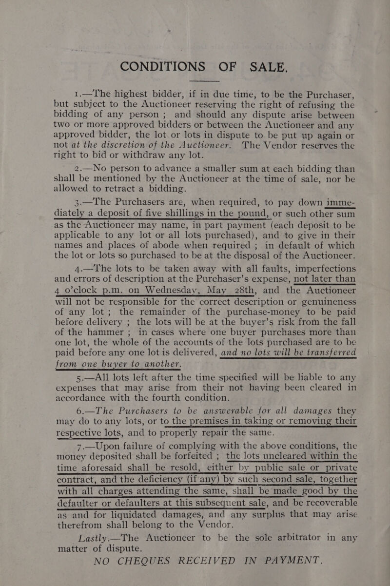 CONDITIONS OF SALE. 1.—The highest bidder, if in due time, to be the Purchaser, but subject to the Auctioneer reserving the right of refusing the bidding of any person ; and should any dispute arise between two or more approved bidders or between the Auctioneer and any approved bidder, the lot. or lots in dispute to be put up again or not at the discretion of the Auctioneer. ‘The Vendor reserves the tight to bid or withdraw any lot. 2.—No person to advance a smaller sum at each bidding than shall be mentioned by the Auctioneer at the time of sale, nor be allowed to retract a bidding. 3.—The Purchasers are, when required, to pay down imme- diately a deposit of five shillings in the pound, or such other sum as the Auctioneer may name, in part payment (each deposit to be applicable to any lot or all lots purchased), and to give in their names and places of abode when required ; in default of which the lot or lots so purchased to be at the disposal of the Auctioneer. 4.—The lots to be taken away with all faults, imperfections and errors of description at the Purchaser’s expense, not later than 4 o'clock p.m. on Wednesday, May 28th, and the Auctioneer will not be responsible for the correct description or genuineness of any lot; the remainder of the purchase-money to be paid before delivery ; the lots will be at the buyer’s risk from the fall of the hammer ; in cases where one buyer purchases more than one lot, the whole of the accounts of the lots purchased are to be paid before any one lot is delivered, and no lots will be transferred from one buyer to another. 5.—All lots left after the time specified will be lable to any expenses that may arise from their not having been cleared in accordance with the fourth condition. 6.—The Purchasers to be answerable for all damages they may do to any lots, or to the premises in taking or removing their respective lots, and to properly repair the same. 7.—Upon failure of complying with the above conditions, the money deposited shall be forfeited ; the lots uncleared within the time aforesaid shall be resold, either by public sale or private SR EO TE RE ITS contract, and the deficiency (if any) by such second sale, together with all charges attending the same, shall be made good by the defaulter or defaulters at this subsequent sale, and be recoverable as and for liquidated damages, and any surplus that may arise therefrom shall belong to the Vendor. Lastly.—The Auctioneer to be the sole arbitrator in any matter of dispute. NO CHEQUES RECEIVED IN PAYMENT.