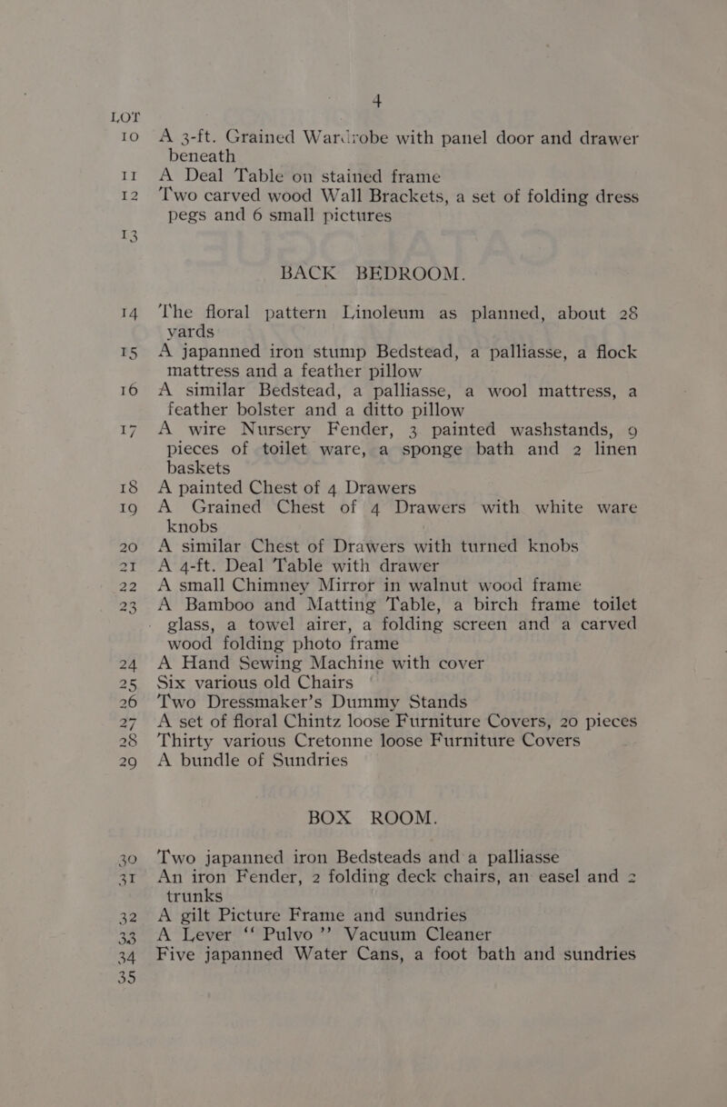 eo) Dw NH NH ND WN H 4 A 3-ft. Grained Wardrobe with panel door and drawer beneath | A Deal Table on stained frame Two carved wood Wall Brackets, a set of folding dress pegs and 6 small pictures BACK BEDROOM. The floral pattern Linoleum as planned, about 28 yards A japanned iron stump Bedstead, a palliasse, a flock mattress and a feather pillow A similar Bedstead, a palliasse, a wool mattress, a feather bolster and a ditto pillow A wire Nursery Fender, 3 painted washstands, 9 pieces of toilet ware, a sponge bath and 2 linen baskets A painted Chest of 4 Drawers A Grained Chest of 4 Drawers with white ware knobs | A similar Chest of Drawers with turned knobs A 4-ft. Deal Table with drawer A small Chimney Mirror in walnut wood frame A Bamboo and Matting Table, a birch frame toilet glass, a towel airer, a folding screen and a carved wood folding photo frame A Hand Sewing Machine with cover Six various old Chairs Two Dressmaker’s Dummy Stands A set of floral Chintz loose Furniture Covers, 20 pieces Thirty various Cretonne loose Furniture Covers A bundle of Sundries BOX ROOM. Two japanned iron Bedsteads and a palliasse An iron Fender, 2 folding deck chairs, an easel and 2 trunks A gilt Picture Frame and sundries A Lever ‘‘ Pulvo ’’ Vacuum Cleaner Five japanned Water Cans, a foot bath and sundries