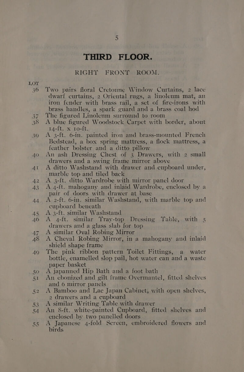 40 THIRD FLOOR. RIGHT FRONTS ROOM. Two pairs floral Cretonne Window Curtains, 2 lace dwarf curtains, 2 Oriental rugs, a linoleum mat, an iron fender with brass rail, a set of fire-irons with brass handles, a spark guard and a brass coal hod The figured Linoleum surround to room A blue figured Woodstock Carpet with border, about 14-ft. x 10-ft. A 3-ft. 6-in. painted iron and brass-mounted French Bedstead, a box spring mattress, a flock mattress, a feather bolster and a ditto pillow An ash Dressing Chest of 3 Drawers, with 2 small drawers and a swing frame mirror above A ditto Washstand with drawer and cupboard under, marble top and tiled back A. 3-ft. ditto Wardrobe with mirror panel door A 4-{t. mahogany and inlaid Wardrobe, enclosed by a pair of doors with drawer at base A 2-ft. 6-in. similar Washstand, with marble top and cupboard beneath A 3-ft. similar Washstand A 4-ft. similar Tray-top Dressing .Table, with 5 drawers and a glass slab for top A similar Oval Robing Mirror A Cheval Robing Mirror, in a mahogany and inlaid shield shape frame The pink ribbon pattern Toilet Fittings, a water bottle, enamelled slop pail, hot water can and a waste paper basket A japanned Hip Bath and a foot bath An ebonized and gilt frame Overmantel, fitted shelves and 6 mirror panels A Bamboo and Lac Japan Cabinet; with open shelves, 2 drawers and a cupboard A similar Writing Table with drawer An 8-ft. white-painted Cupboard, fitted shelves and enclosed by two panelled doors A Japanese 4-fold Screen, embroidered flowers and birds