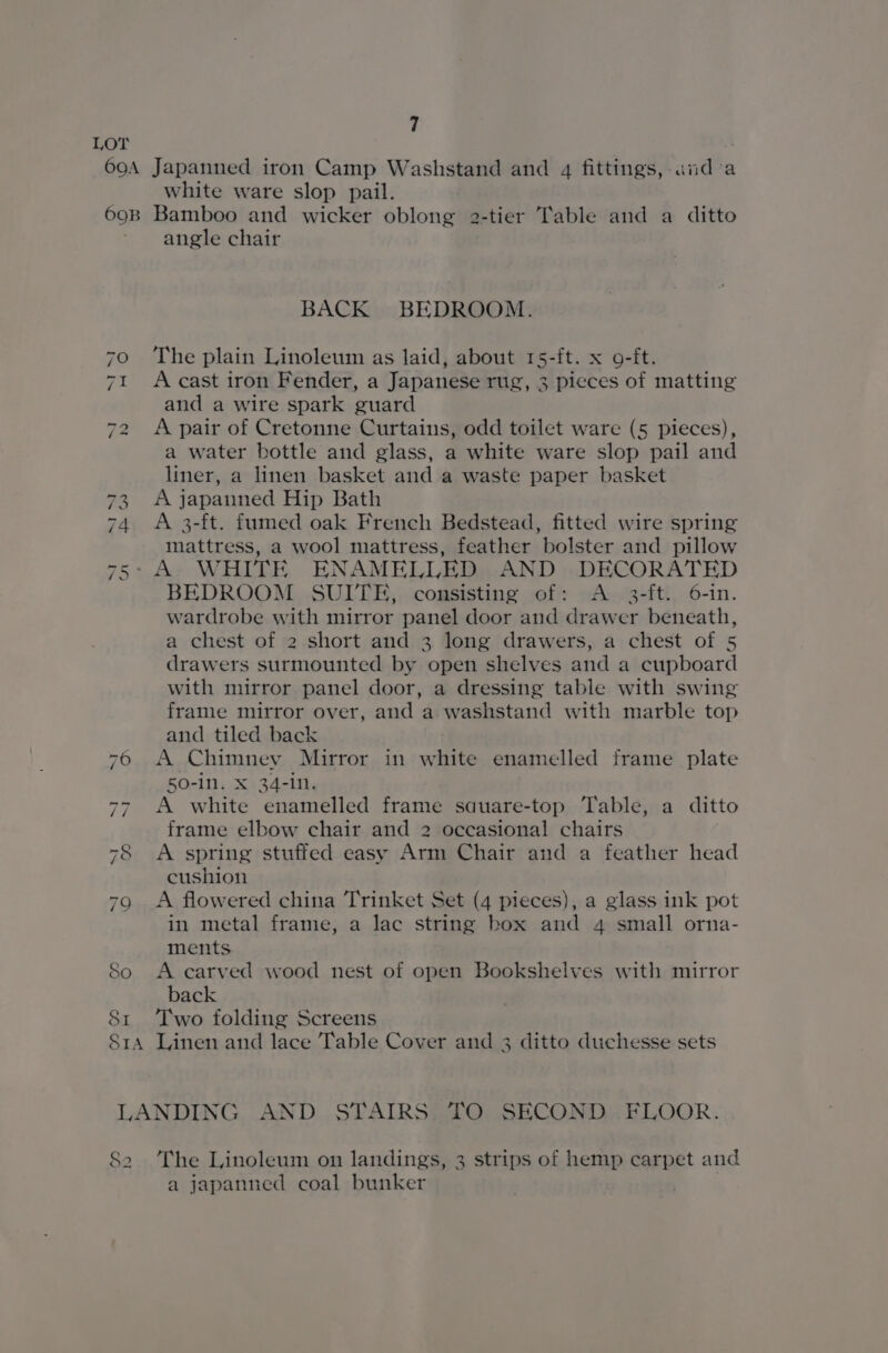 LOT 690A Japanned iron Camp Washstand and 4 fittings, aida white ware slop pail. 69B Bamboo and wicker oblong 2-tier Table and a ditto angle chair BACK BEDROOM. 70 «©The plain Linoleum as laid, about 15-ft. x o-ft. 71 Acast iron Fender, a Japanese rug, 3 pieces of matting and a wire spark guard 72 &lt;A pair of Cretonne Curtains, odd toilet ware (5 pieces), a water bottle and glass, a white ware slop pail and liner, a linen basket and a waste paper basket 73 A japanned Hip Bath 74 A 3-ft. fumed oak French Bedstead, fitted wire spring mattress, a wool mattress, feather bolster and pillow -A- WHITE ENAMELLED AND DECORATED BEDROOM SUITE, consisting of: A 3-ft. 6-in. wardrobe with mirror panel door and drawer beneath, a chest of 2 short and 3 long drawers, a chest of 5 drawers surmounted by open shelves and a cupboard with mirror panel door, a dressing table with swing frame mirror over, and a washstand with marble top and tiled back 76 A Chimney Mirror in white enamelled frame plate 50-in. X 34-1N., 77 A white enamelled frame sauare-top Table, a ditto frame elbow chair and 2 occasional chairs 78 &lt;A spring stuffed easy Arm Chair and a feather head cushion 79 A flowered china Trinket Set (4 pieces), a glass ink pot in metal frame, a lac string box and 4 small orna- ments 80 &lt;A carved wood nest of open Bookshelves with mirror back 81 ‘Two folding Screens Sra Linen and lace Table Cover and 3 ditto duchesse sets “NI wn LANDING AND STAIRS TO SECOND FLOOR. So The Linoleum on landings, 3 strips of hemp carpet and a japanned coal bunker