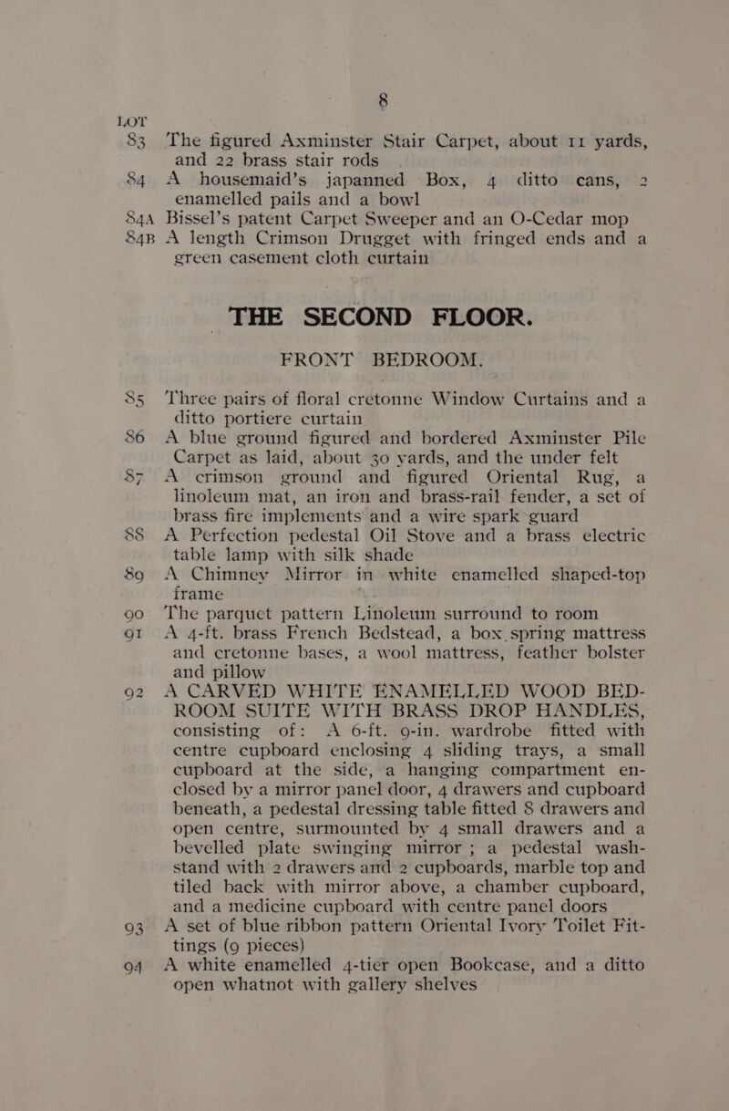 o3 94 8 The figured Axminster Stair Carpet, about 11 yards, and 22 brass stair rods A housemaid’s japanned Box, 4 ditto cans, 2 enamelled pails and a bowl Bissel’s patent Carpet Sweeper and an O-Cedar mop A length Crimson Drugget with fringed ends and a ereen casement cloth curtain THE SECOND FLOOR. FRONT BEDROOM. Three pairs of floral cretonne Window Curtains and a ditto portiere curtain A blue ground figured and bordered Axminster Pile Carpet as laid, about 30 yards, and the under felt A crimson ground and figured Oriental Rug, a linoleum mat, an iron and brass-rail fender, a set of brass fire implements and a wire spark guard A Perfection pedestal Oil Stove and a brass electric table lamp with silk shade A Chimney Mirror. in white enamelled shaped-top frame The parquet pattern Linoleum surround to room A 4-ft. brass French Bedstead, a box. spring mattress and cretonne bases, a wool mattress, feather bolster and pillow A CARVED WHITE ENAMELLED WOOD BED- ROOM SUITE WITH BRASS DROP HANDLES, consisting of: A 6-ft. 9-in. wardrobe fitted with centre cupboard enclosing 4 sliding trays, a small cupboard at the side, a hanging compartment en- closed by a mirror panel door, 4 drawers and cupboard beneath, a pedestal dressing table fitted 8 drawers and open centre, surmounted by 4 small drawers and a bevelled plate swinging mirror ; a pedestal wash- stand with 2 drawers and 2 cupboards, marble top and tiled back with mirror above, a chamber cupboard, and a medicine cupboard with centre panel doors A set of blue ribbon pattern Oriental Ivory Toilet Fit- tings (9 pieces) A white enamelled 4-tier open Bookcase, and a ditto open whatnot with gallery shelves