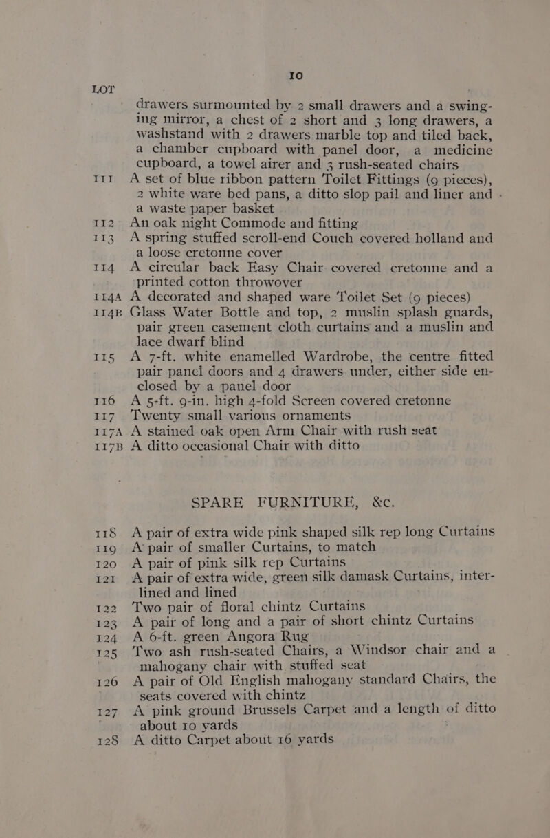 Io drawers surmounted by 2 small drawers and a swing- ing mirror, a chest of 2 short and 3 long drawers, a washstand with 2 drawers marble top and tiled back, a chamber cupboard with panel door, a medicine cupboard, a towel airer and 3 rush-seated chairs 11t A set of blue ribbon pattern Toilet Fittings (9 pieces), 2 white ware bed pans, a ditto slop pail and liner and . a waste paper basket An oak night Commode and fitting 113. A spring stuffed scroll-end Couch covered holland and a loose cretomne cover 114 A circular back Easy Chair covered cretonne and a printed cotton throwover 114A A decorated and shaped ware Toilet Set (9 pieces) 114B Glass Water Bottle and top, 2 muslin splash guards, pair green casement cloth curtains and a muslin and lace dwarf blind 115 A 7-ft. white enamelled Wardrobe, the centre fitted pair panel doors and 4 drawers under, either side en- closed by a panel door 116 A 5-ft. g-in. high 4-fold Screen covered cretonne 117 Twenty small various ornaments 117A A stained oak open Arm Chair with rush seat 1178 A ditto occasional Chair with ditto SPARE FURNITURE, &amp;c. 118 &lt;A pair of extra wide pink shaped silk rep long Curtains 119 A’pair of smaller Curtains, to match 120. 6A pair of pink silk rep Curtains 121 A pair of extra wide, green silk damask Curtains, inter- lined and lined / Two pair of floral chintz Curtains A pair of long and a pair of short chintz Curtains A 6-ft. green Angora Rug: T'wo ash rush-seated Chairs, a Windsor chair and a mahogany chair with stuffed seat 126 A pair of Old English mahogany standard Chairs, the seats covered with chintz 127. A pink ground Brussels Carpet and a length of ditto ) about ro yards ; 128 &lt;A ditto Carpet about 16 yards — OY monn dN mM RW N