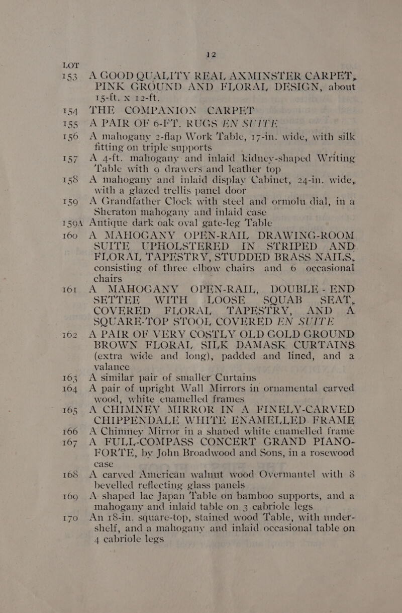 153 154 155 156 157 155 159 150A 160 101 12 A GOOD QUALITY REAL AXMINSTER CARPET, PINK GROUND AND FLORAL DESIGN, about 15-{t. x 12-ft. THE COMPANION -CARPET A PAIR OF 6-FT. RUGS EN SUITE A mahogany 2-flap Work ‘Table, 17-in. wide, with silk fitting on triple supports A 4-ft. mahogany: and inlaid kidney -shaped Writing ‘Table with 9 drawers and leather top A mahogany and inlaid display Cabinet, 24-in. wide, with a glazed trellis panel door A Grandfather Clock with steel and ormolu dial, in a Sheraton mahogany and inlaid case Antique dark oak oval gate-leg Table A MAHOGANY OPEN-RAIL DRAWING-ROOM SUITE UPHOLSTERED IN- STRIPED. , AND. FLORAL, TAPESTRY, STUDDED BRASS NAILS, consisting of three elbow chairs and 6 occasional chairs A MAHOGANY OPEN-RAIL,. DOUBLE - END SHITTER oWULH LOOSE... SQUIB «504k COVERED FLORAL. .FAPESTRY,..AND oh SQUARE-TOP STOOL COVERED EN SUITE A PAIR OF VERY COSTLY OLD GOLD GROUND BROWN FLORAL SILK DAMASK CURTAINS (extra wide and long), padded and lined, and a valance A similar pair of smaller Curtains A pair of upright Wall Mirrors in ornamental carved wood, white enamelled frames A CHIMNEY. MIRROR IN A FINELY-CARVED CHIPPENDALE WHITE ENAMELLED. FRAME A Chimney Mirror in a shaved white cnamelled frame A FULL-COMPASS CONCERT GRAND PIANO- FORTE, by John Broadwood and Sons, in a rosewood case A carved American walnut wood Overmantel with 38 bevelled reflecting glass panels A shaped lac Japan ‘lable on bamboo supports, and a mahogany and inlaid table on 3 cabriole legs An 18-in. square-top, stained wood Table, with under- shelf, and a mahogany and inlaid occasional table on