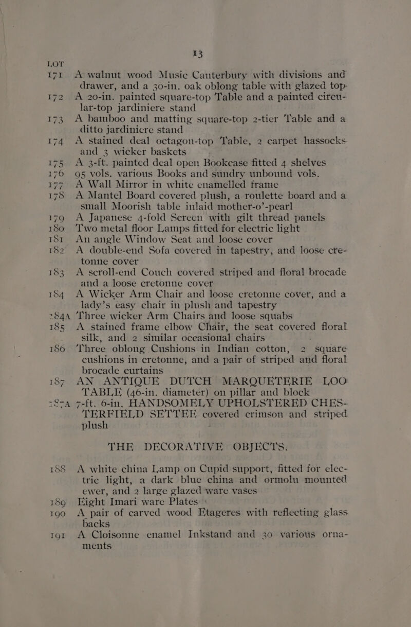 188 189 190 IgI 15 A walnut wood Music Canterbury with divisions and drawer, and a 30-in. oak oblong table with glazed top- A 20-in. painted square-top Table and a painted circu- lar-top jardiniere stand A bamboo and matting square-top 2-tier Table and a ditto jardiniere stand A stained deal octagon-top Table, 2 carpet hassocks- and 3 wicker baskets A 3-ft. painted deal open Bookcase fitted 4 shelves A Mantel Board covered plush, a roulette board and a small Moorish table inlaid mother-o’-pearl A Japanese 4-fold Screen with gilt thread panels Two metal floor Lamps fitted for electric light Au angle Window Seat and loose cover A double-end Sofa covered in tapestry, and loose cre- tonne cover A scroll-end Couch covered striped and floral brocade and a loose cretonne cover , A Wicker Arm Chair and loose cretonne cover, and a lady’s easy chair in plush and tapestry Three wicker Arm Chairs and loose squabs A stained frame elbow Chair, the seat covered floral silk, and 2 similar occasional chairs : Three oblong Cushions in Indian cotton, 2 square cushions in cretonne, and a pair of striped and floral brocade curtains AN ANTIQUE DUTCH MARQUETERIE LOO TABLE (46-in. diameter) on pillar and block 7-ft. 6-in. HANDSOMELY UPHOLSTERED CHES- TERFIELD SETTEE covered crimson and striped plush THE DECORATIVE OBJECTS. A white china Lamp on Cupid support, fitted for elec- tric light, a dark blue china and ormolu mounted ewer, and 2 large glazed ware vases Eight Imari ware Plates A pair of carved wood Etageres with reflecting glass backs A Cloisonne enamel Inkstand and 30 various orna- ments