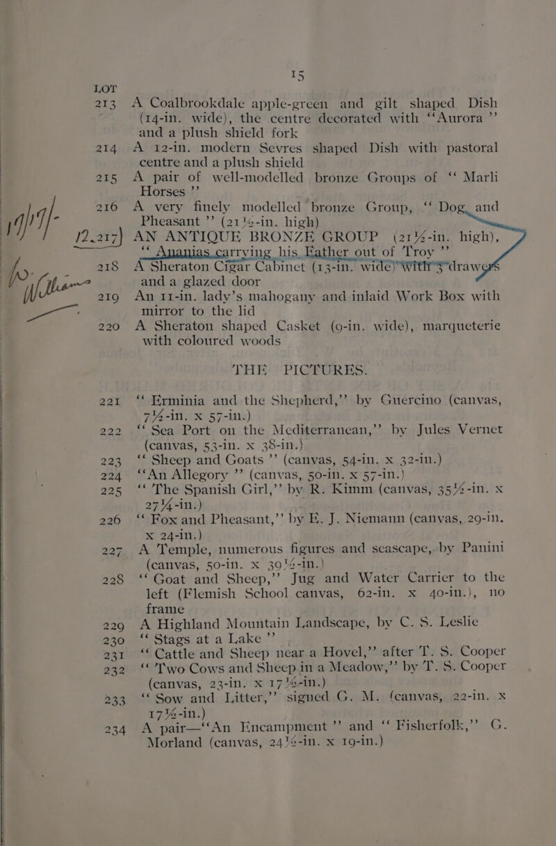 — wn A Coalbrookdale apple-green and gilt shaped Dish (14-In. wide}, the centre decorated with ‘‘Aurora ”’ and a plush shield fork A 12-in. modern Sevres shaped Dish with pastoral centre and a plush shield A pair of well-modelled bronze Groups of ‘ Marli Horses ’ A very finely modelled bronze Group, ‘‘ Dog. and Pheasant ”’ (21'4-in. high) AN ANTIQUE BRONZE GROUP (2172-10. high), arrying his, Father out of Troy ”’ A Sheraton Cigar Ca binet ( 3-1. wide) With sdrawert and a glazed door An 11-in. lady’s mahogany and inlaid Work Box with mirror to the lid A Sheraton shaped Casket (9-in. wide), marqueterie with coloured woods THE? PIGPGRES: “ Erminia and the Shepherd,’ by Guercino (canvas, 7%4-in. X 57-in:) ‘‘ Sea Port on the Mediterranean,’? by Jules Vernet (callvas, 53-1n. x 38-in.)} ‘* Sheep and Goats ”’ (canvas, 54-in. X 32-10.) “An Allegory ”’ (canvas, 50-1. X 57-1n.} ‘The Spanish Girl,’’ by R. Kimm (canvas, 35/%2-in. x 271%4-in.) : {Box Pheasant,’’ by E. J. Niemann (canvas, 29-in. xX 24-in.) A ‘Temple, numerous figures and seascape, by Panini (canvas, 50-in. x 39!4-in.) ““ Goat and Sheep,’’ Jue and Water Carrier to the left (Flemish School canvas, 62-in. xX 40-1n.), no frame A Highland Mountain Landscape, by C. 5. Leslie ‘« Stags at a Lake ”’ “ Cattle and Sheep near a Hovel,’’ after T. S. Cooper ‘Two Cows and Sheep.in a Meadow, Wye: S. Cooper (canvas, 23-in. x 17'-in.) “ Sow and Litter,’’ signed G. M. (canvas, 22-1n. X 17% -ill. y A pair—‘‘An Encampment Veands ‘ Hishertark,’?: G. Morland (canvas, 2412-in. x I9-in.)