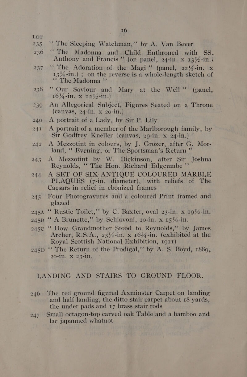 “The Sleeping Watchman,’’ by A. Van Bever “The Madonna and Child Enthroned with SS. Anthony and Francis ’’ (on panel, 24-in. x 13%-in.} “The Adoration of the Magi’’ (panel, 22%-in. x 134-in.) ; on the reverse is a whole-length sketch of ‘“ The Madonna ’’ “Our Saviour and Mary at the Well” (panel, 164-in. x 12%-in.) An Allegorical Subject, Figures Seated on a Throne (canvas, 24-1n. X 20-in.) A portrait of a Lady, by Sir P. Lily A portrait of a member of the Marlborough family, by Sir Godfrey Kneller (canvas, 29-in. x 24-in.) © A Mezzotint in colours, by J. Grozer, after G. Mor- land, ‘‘ Evening, or The Sportsman’s Return ”’ A Mezzotint by W. Dickinson, after Sir Joshua Reynolds, ‘‘ The Hon. Richard Edgcumbe ”’ A SET OF SIX ANTIQUE COLOURED MARBLE PLAQUES (7-in. diameter), with reliefs of The Caesars in relief in ebonized frames Four Photogravures and a coloured Print framed and glazed ‘* Rustic Toilet,’’ by C. Baxter, oval 23-in. x 19%-in. ‘“‘ A Brunette,’’ by Schiavoni, 20-in. x 15%-in. ‘* How Grandmother Stood to Reynolds,’’ by James Archer, R.S.A., 23%-in. x 1634-in. (exhibited at the Royal Scottish National Exhibition, ror) “The Return of the Prodigal,’’ by A. S. Boyd, 1880, 20-1N. X 23-1. 246 247 The red ground figured Axminster Carpet on landing and half landing, the ditto stair carpet about 18 yards, the under pads and 17 brass stair rods Small octagon-top carved oak Table and a bamboo and. lac japanned whatnot