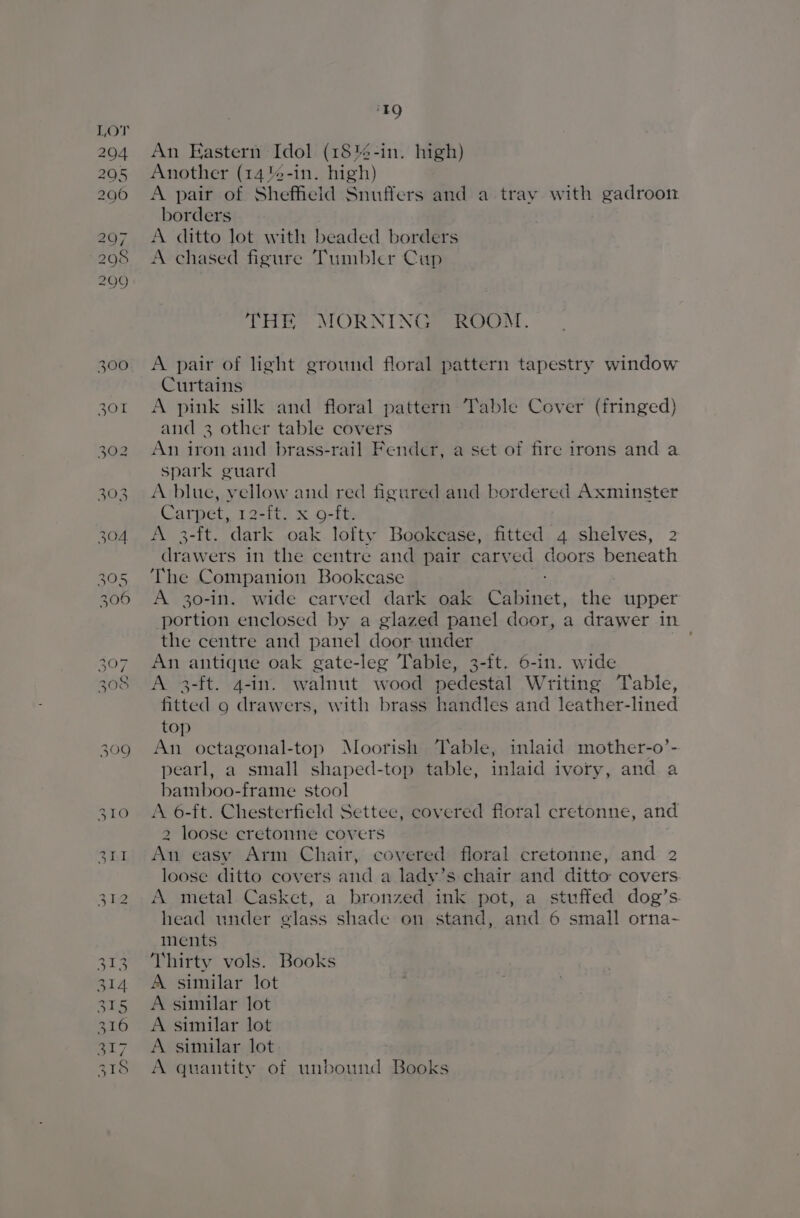 309 EQ An Eastern Idol (18%4-in. high) Another (14%-in. nigh) borders A ditto lot with beaded borders A chased figure Tumbler Cup THE MORNING? sROOM., A pair of light ground floral pattern tapestry window Curtains A pink silk and floral pattern Table Cover (fringed) An iron and brass-rail Fender, a set of fire irons and a spark guard A blue, vellow and red figured and bordered Axminster Carpet, 12-it. x.o-ft, A 3-ft. dark oak lofty Bookcase, fitted 4 shelves, 2 shee: in the centre and pair carved doors beneath The Companion Bookcase A 30-in. wide carved dark oak sae the. upper portion enclosed by a glazed panel door, a drawer in the centre and panel door under An antique oak gate-leg Table, 3-ft. 6-in. wide A 3-ft. 4-in. walnut wood pedestal Writing Table, fitted 9 drawers, with brass handles and leather-lined top An octagonal-top Moorish Table, inlaid mother-o’- pearl, a small shaped-top table, inlaid ivory, and a bamboo-frame stool A 6-ft. Chesterfield Settee, covered floral cretonne, and 2 loose cretonne covers a easy Arm Chair, covered floral cretonne, and 2 loose ditto covers and a lady’s chair and ditto covers. A metal Casket, a bronzed ink pot, a stuffed dog’s. head under glass shade on stand, and 6 small orna- ments Thirty vols. Books A similar lot A similar lot A similar lot A similar lot A quantity of unbound Books