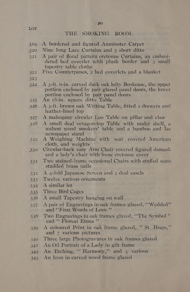 G50) O95 Gh. Go to 5h) Go Gh GD seo ah GS OD Cd oy) Os w (oa) 20 THE SMOKING ROOM. A bordered and figured Axminster Carpet Nine long Lace Curtains and 5 short ditto A pair of floral pattern cretonne Curtains, an cmbroi- dered bed coverlet with plush border and 3 small tapestry table cloths Five Counterpanes, 2 bed coverlets and a blanket A 3-ft. 6-in. carved dark oak lofty Bookease, the upper portion enclosed by pair glazed panel doors, the lower portion enclosed by pair panel doors An 18-in, square ditto Table A 3-ft. brown oak Writing ‘Table, fitted 2 drawers and leather-lined top A mahogany circular Loo Table on pillar and claw A small deal octagon-top Table with under shelf, a walnut wood smokers’ table and a bamboo and lac newspaper stand A Weighing Machine with seat covered American cloth, and weights Circular-back easy Arm Chair covered figured damask and a lady’s chair with loose cretonne cover Two stained-frame occasional Chairs with stuffed seats studded brass nails A 4-fold Japanese Screen and 2 deal easels Twelve various ornaments A similar lot Three Bird Cages A small Tapestry hanging on wall A pair of Engravings in oak frames glazed, ‘‘Wedded”’ and ‘‘First Words of Love ”’ Two Engravings in oak frames glazed, “Phe Symbol ’’ and ‘‘ Floreat Etona ’”’ A coloured Print in oak frame glazed, ‘‘ St. Hugo,’’ and 7 various pictures Three large Photogravures in oak frames glazed An Oil Portrait of a Lady in gilt frame An Etching, ‘‘ Harmony,’’ and 4 various An Ieon in carved wood frame glazed