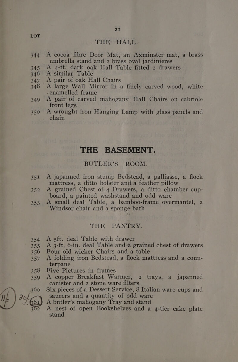 360 Ip ) 4g) ai THE HALL. A cocoa fibre Door Mat, an Axminster mat, a brass umbrella stand and 2 brass oval jardinieres A 4-ft. dark oak Hall Table fitted 2 drawers A similar Table A pair of oak Hall Chairs A large Wall Mirror in a finely carved wood, white enamelled frame . A pair of carved mahogany Hall Chairs on cabriole front legs A a il iron Hanging Lamp with glass panels and chain THE BASEMENT. BUTLER’S ROOM. A japanned iron stump Bedstead, a palliasse, a flock mattress, a ditto bolster and a feather pillow A grained Chest of 4 Drawers, a ditto chamber cup- board, a painted washstand and odd ware A small deal Table, a bamboo-frame overmantel, a Windsor chair and a sponge bath THE PANTRY. A 5ft. deal Table with drawer A 3-ft. 6-in. deal Table and-a grained chest of drawers Four old wicker Chairs and a table A folding iron Bedstead, a flock mattress and a coun- terpane Five Pictures in frames A copper Breakfast Warmer, 2 trays, a japanned canister and 2 stone ware filters Six pieces of a Dessert Service, 8 Italian ware cups and saucers and a quantity of odd ware A butler’s mahogany Tray and stand A nest of open Bookshelves and a 4-tier cake plate stand