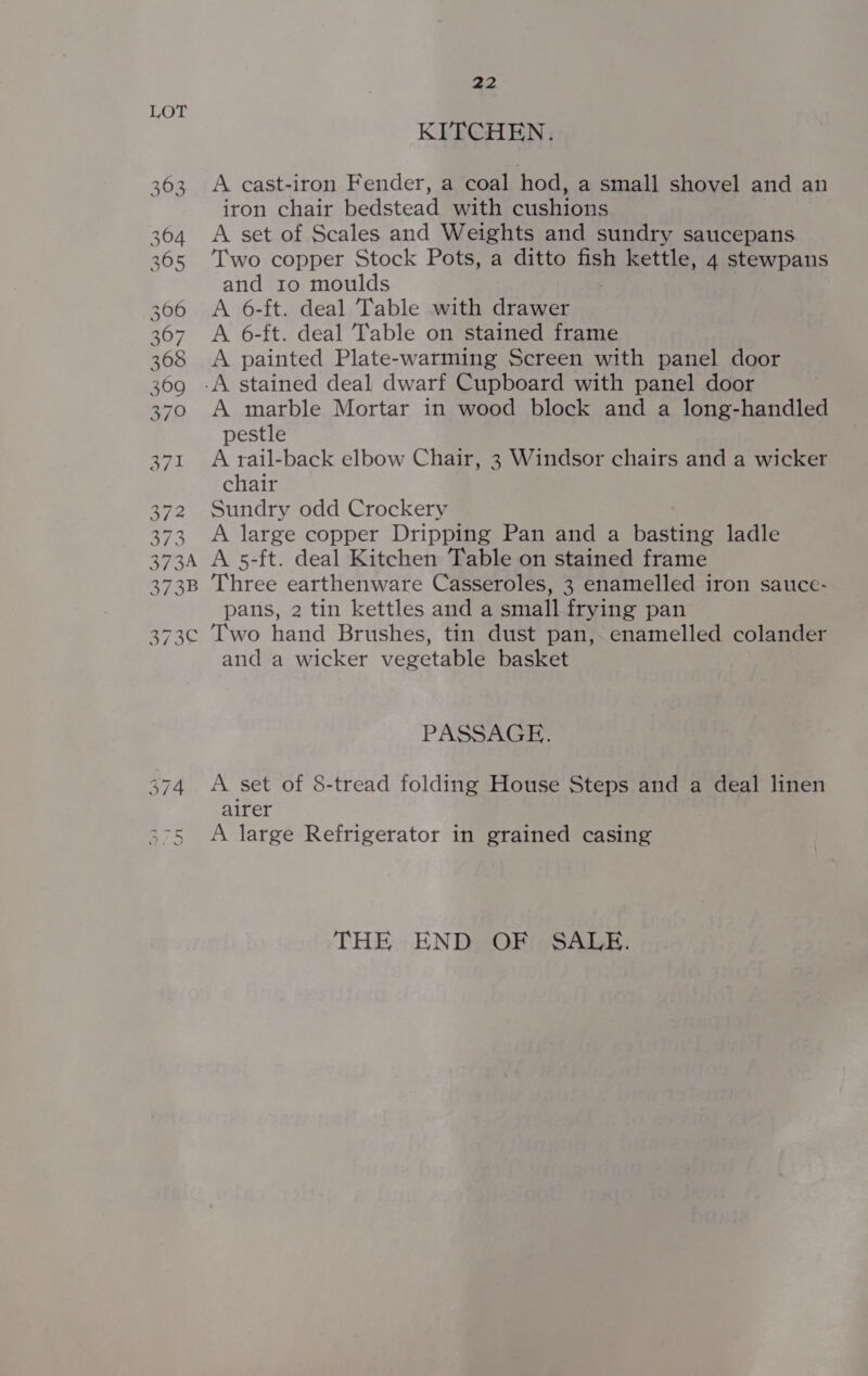 LOT KITCHEN. 363 A cast-iron Fender, a coal hod, a small shovel and an iron chair bedstead with cushions 364 &lt;A set of Scales and Weights and sundry saucepans 365 ‘Iwo copper Stock Pots, a ditto fish kettle, 4 stewpans and ro moulds 306 A 6-ft. deal Table with drawer 367 A 6-ft. deal Table on stained frame 368 &lt;A painted Plate-warming Screen with panel door 369 -A stained deal dwarf Cupboard with panel door 370 A marble Mortar in wood block and a long-handled pestle 371 Atail-back elbow Chair, 3 Windsor chairs and a wicker chair 372 Sundry odd Crockery 373 A large copper Dripping Pan and a basting ladle 373A A 5-ft. deal Kitchen Table on stained frame 373B Three earthenware Casseroles, 3 enamelled iron sauce- pans, 2 tin kettles and a small frying pan 373¢ Two hand Brushes, tin dust pan, enamelled colander and a wicker vegetable basket PASSAGE. A set of 8-tread folding House Steps and a deal linen airer A large Refrigerator in grained casing ex | Aen qn THE END OF SALE.