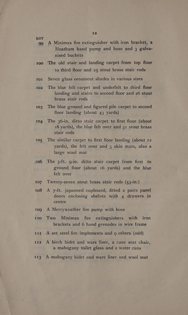 100 IOI 102 103 104 105 107 108 109 110 111 112 113 I2 A Minimax fire extinguisher with iron bracket, a Heatham hand pump and hose and 3 galva- nised buckets The old stair and landing carpet from top floor to third floor and 25 stout brass stair rods Seven glass ornament shades in various sizes The blue felt carpet and underfelt to third floor landing and stairs to second floor and 26 stout brass stair rods . The blue ground and figured pile carpet to second floor landing (about 43 yards) The 36-in. ditto stair carpet to first floor (about 18 yards), the blue felt over and 31 stout brass stair rods The similar carpet to first floor landing (about 12 yards), the felt over and 3 skin mats, also a large wool mat The 3-ft.. g-in. ditto stair carpet from first to ground floor (about 16 yards) and the blue felt over Twenty-seven stout brass stair rods (53-in.) A 7-ft. japanned cupboard, fitted 2 pairs panel doors enclosing shelves with 4 drawers in centre A Merryweather fire pump with hose Two Minimax fire extinguishers with iron brackets and 6 hand grenades in wire frame A set steel fire implements and 9 others (odd) A birch bidet and ware liner, a cane seat chair,